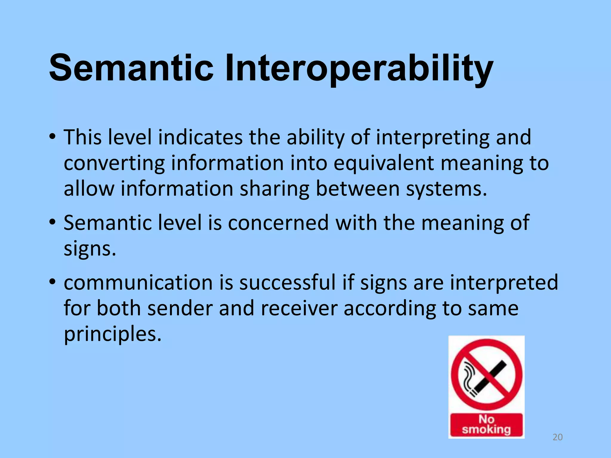 Semantic Interoperability
• This level indicates the ability of interpreting and
converting information into equivalent meaning to
allow information sharing between systems.
• Semantic level is concerned with the meaning of
signs.
• communication is successful if signs are interpreted
for both sender and receiver according to same
principles.

20

 