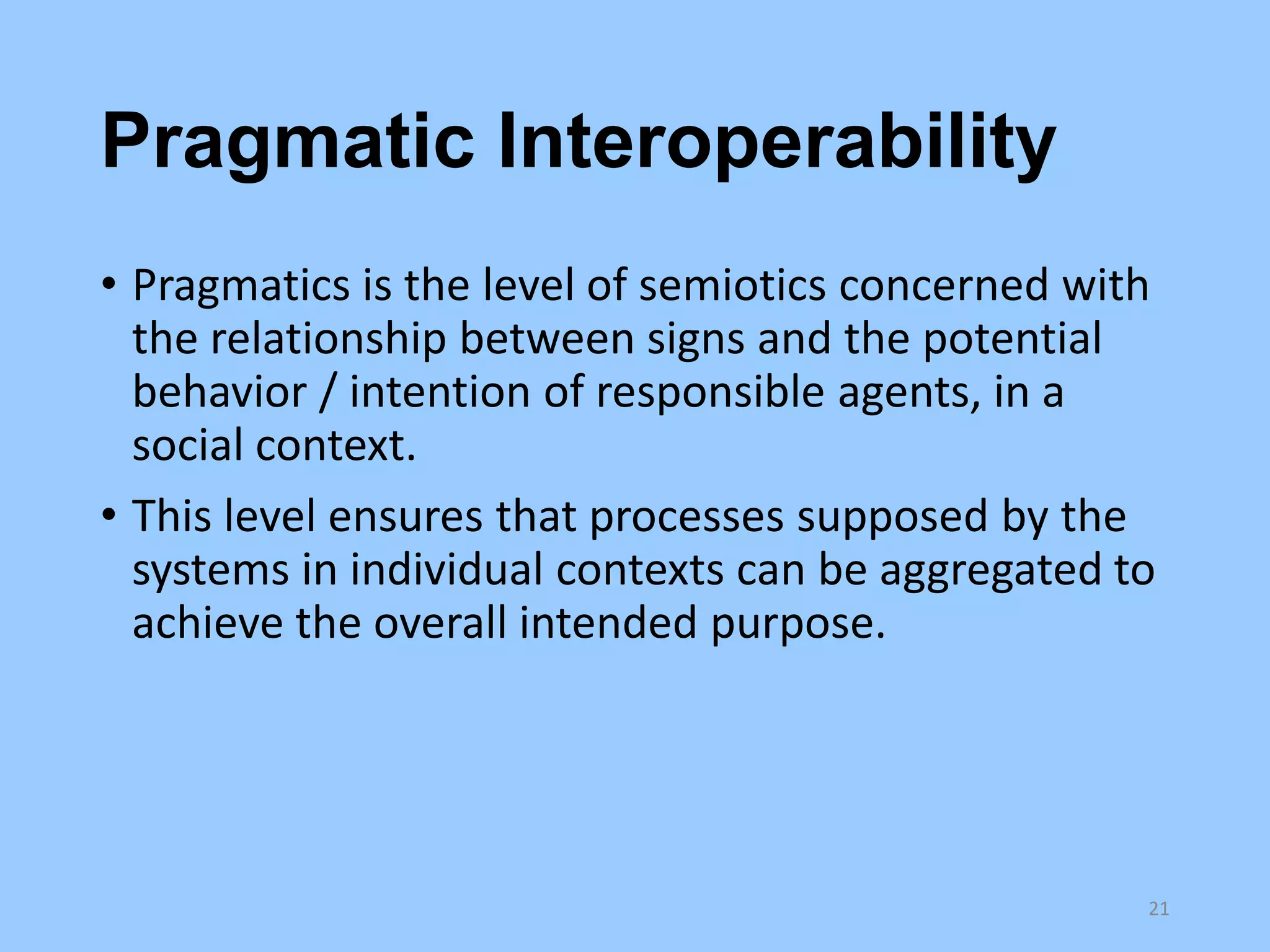 Pragmatic Interoperability
• Pragmatics is the level of semiotics concerned with
the relationship between signs and the potential
behavior / intention of responsible agents, in a
social context.
• This level ensures that processes supposed by the
systems in individual contexts can be aggregated to
achieve the overall intended purpose.

21

 