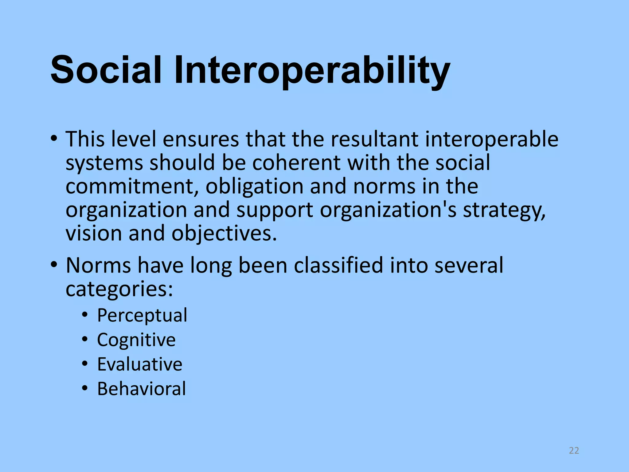 Social Interoperability
• This level ensures that the resultant interoperable
systems should be coherent with the social
commitment, obligation and norms in the
organization and support organization's strategy,
vision and objectives.
• Norms have long been classified into several
categories:
•
•
•
•

Perceptual
Cognitive
Evaluative
Behavioral
22

 