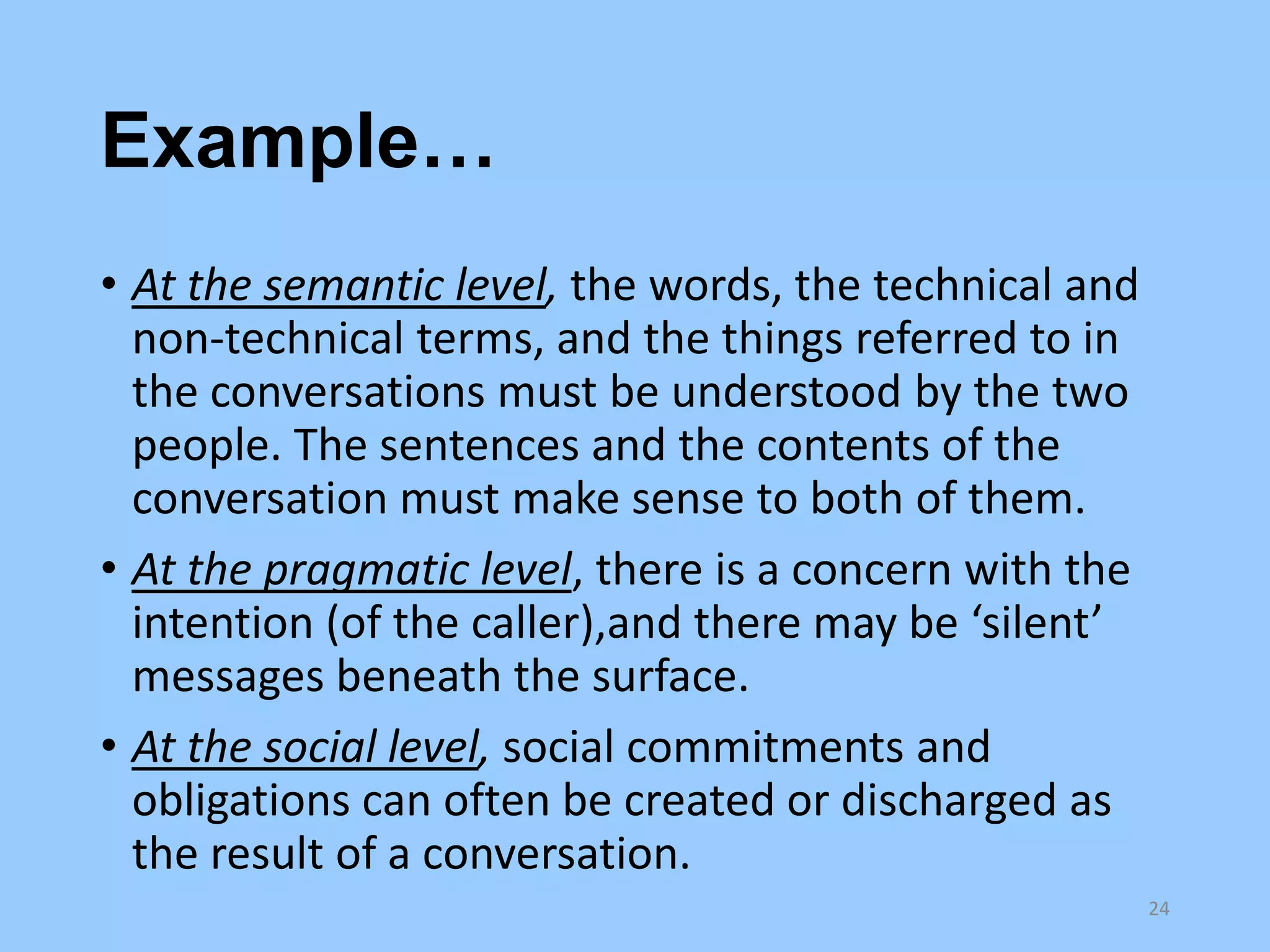 Example…
• At the semantic level, the words, the technical and
non-technical terms, and the things referred to in
the conversations must be understood by the two
people. The sentences and the contents of the
conversation must make sense to both of them.
• At the pragmatic level, there is a concern with the
intention (of the caller),and there may be ‘silent’
messages beneath the surface.
• At the social level, social commitments and
obligations can often be created or discharged as
the result of a conversation.
24

 