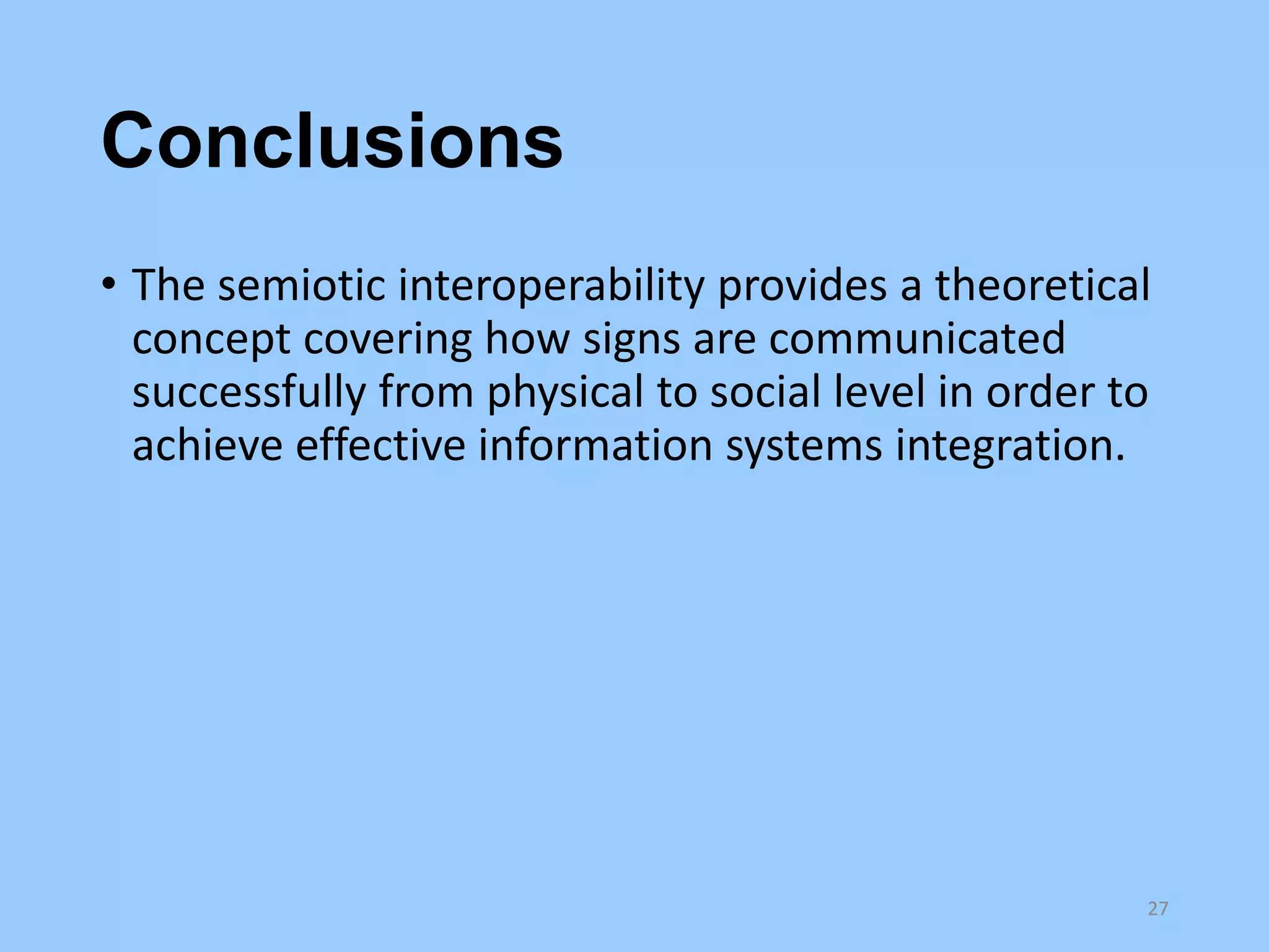 Conclusions
• The semiotic interoperability provides a theoretical
concept covering how signs are communicated
successfully from physical to social level in order to
achieve effective information systems integration.

27

 