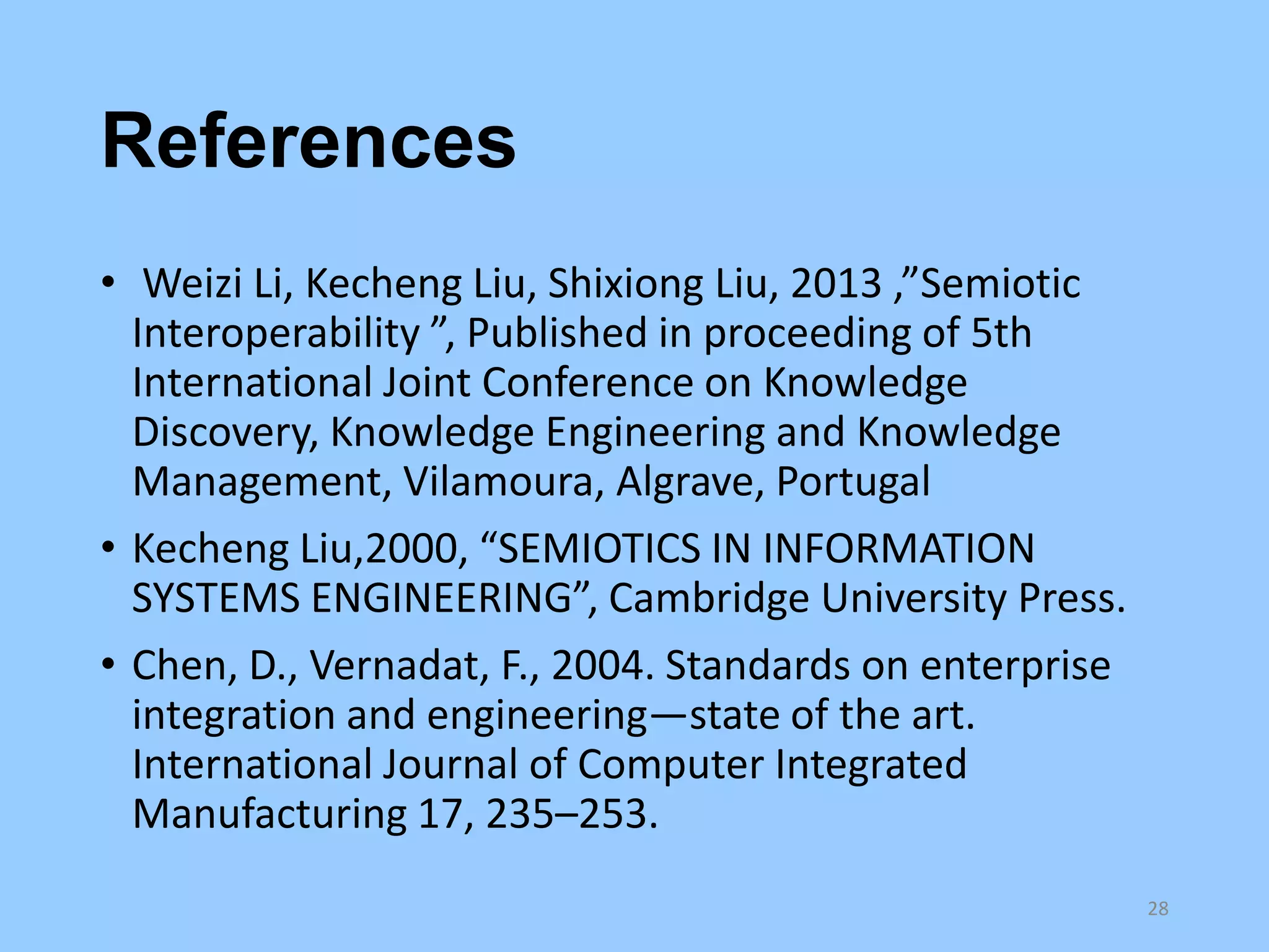 References
• Weizi Li, Kecheng Liu, Shixiong Liu, 2013 ,”Semiotic
Interoperability ”, Published in proceeding of 5th
International Joint Conference on Knowledge
Discovery, Knowledge Engineering and Knowledge
Management, Vilamoura, Algrave, Portugal
• Kecheng Liu,2000, “SEMIOTICS IN INFORMATION
SYSTEMS ENGINEERING”, Cambridge University Press.
• Chen, D., Vernadat, F., 2004. Standards on enterprise
integration and engineering—state of the art.
International Journal of Computer Integrated
Manufacturing 17, 235–253.
28

 