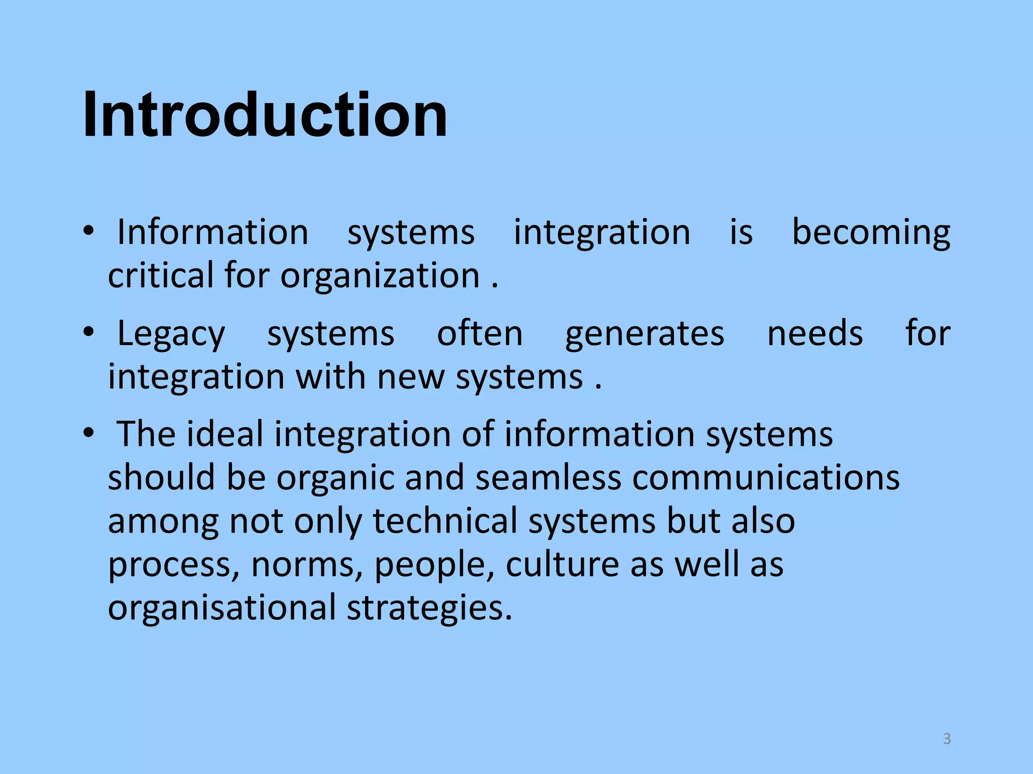 Introduction
• Information systems integration is becoming
critical for organization .
• Legacy systems often generates needs for
integration with new systems .
• The ideal integration of information systems
should be organic and seamless communications
among not only technical systems but also
process, norms, people, culture as well as
organisational strategies.

3

 