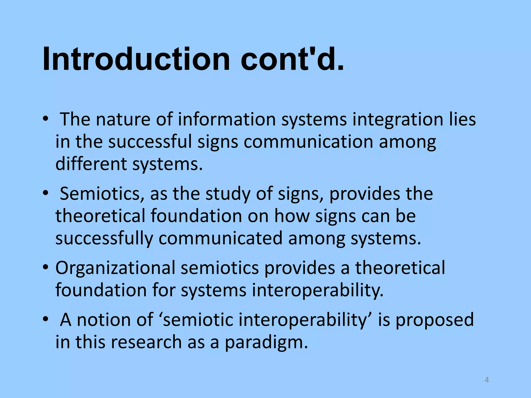 Introduction cont'd.
• The nature of information systems integration lies
in the successful signs communication among
different systems.
• Semiotics, as the study of signs, provides the
theoretical foundation on how signs can be
successfully communicated among systems.
• Organizational semiotics provides a theoretical
foundation for systems interoperability.
• A notion of ‘semiotic interoperability’ is proposed
in this research as a paradigm.
4

 