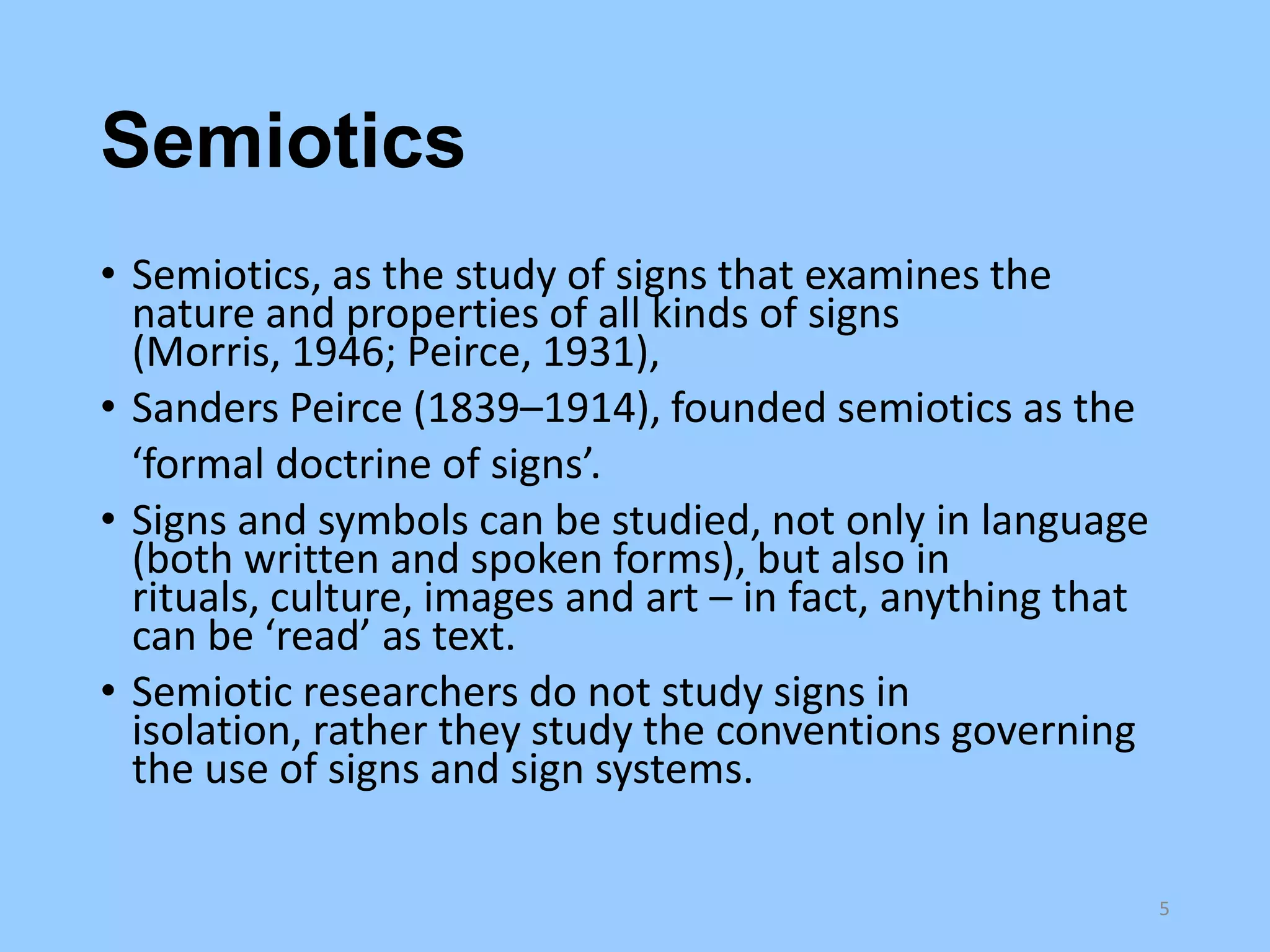 Semiotics
• Semiotics, as the study of signs that examines the
nature and properties of all kinds of signs
(Morris, 1946; Peirce, 1931),
• Sanders Peirce (1839–1914), founded semiotics as the
‘formal doctrine of signs’.
• Signs and symbols can be studied, not only in language
(both written and spoken forms), but also in
rituals, culture, images and art – in fact, anything that
can be ‘read’ as text.
• Semiotic researchers do not study signs in
isolation, rather they study the conventions governing
the use of signs and sign systems.
5

 
