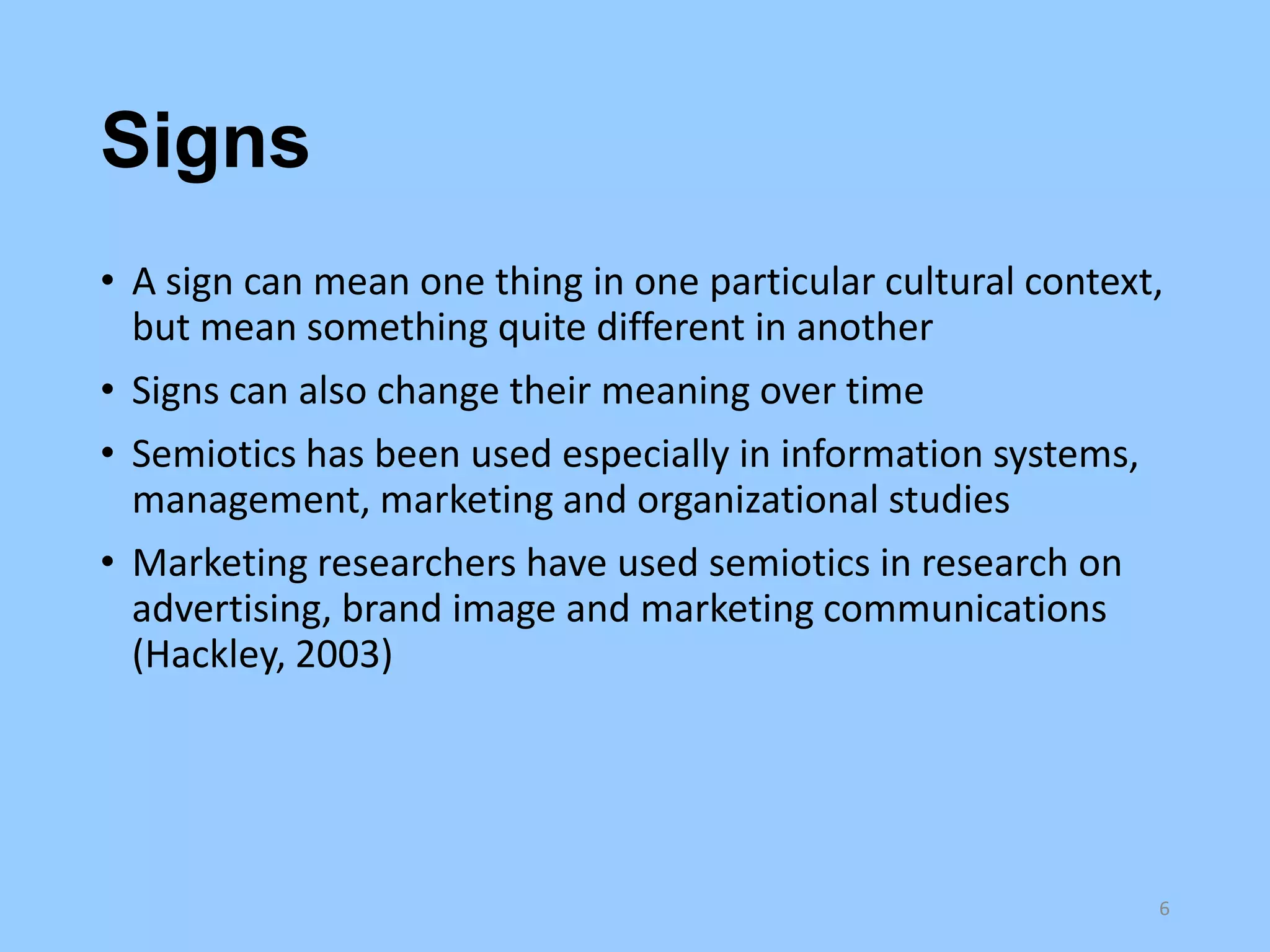 Signs
• A sign can mean one thing in one particular cultural context,
but mean something quite different in another
• Signs can also change their meaning over time
• Semiotics has been used especially in information systems,
management, marketing and organizational studies
• Marketing researchers have used semiotics in research on
advertising, brand image and marketing communications
(Hackley, 2003)

6

 