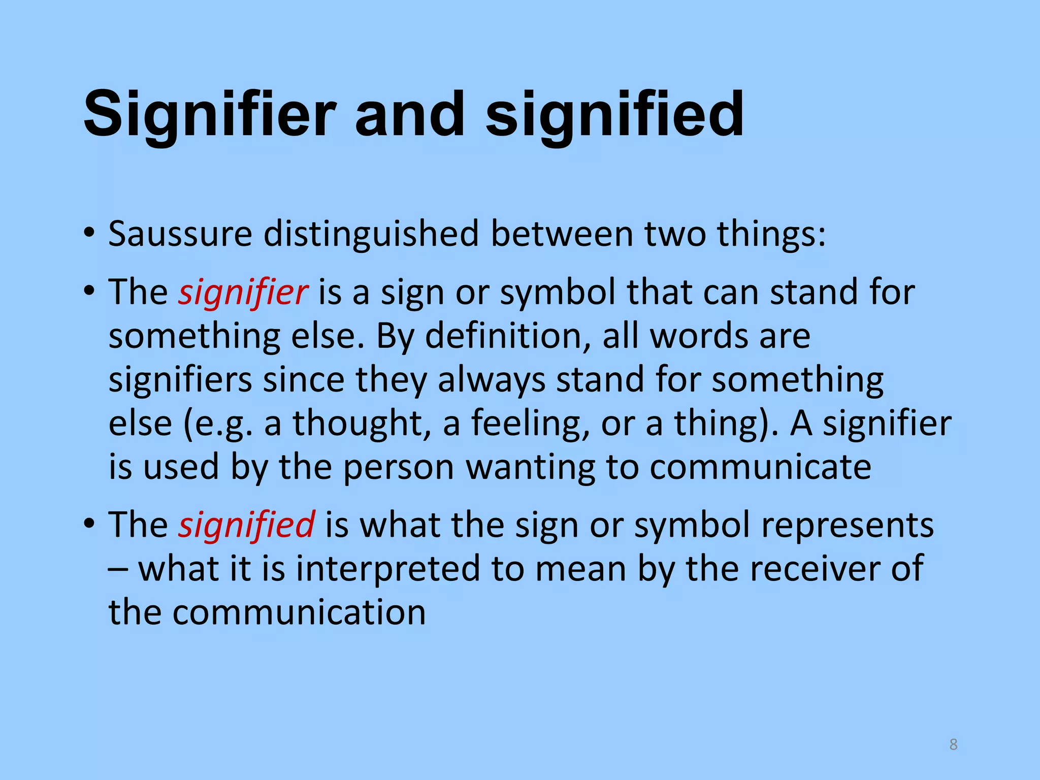 Signifier and signified
• Saussure distinguished between two things:
• The signifier is a sign or symbol that can stand for
something else. By definition, all words are
signifiers since they always stand for something
else (e.g. a thought, a feeling, or a thing). A signifier
is used by the person wanting to communicate
• The signified is what the sign or symbol represents
– what it is interpreted to mean by the receiver of
the communication

8

 