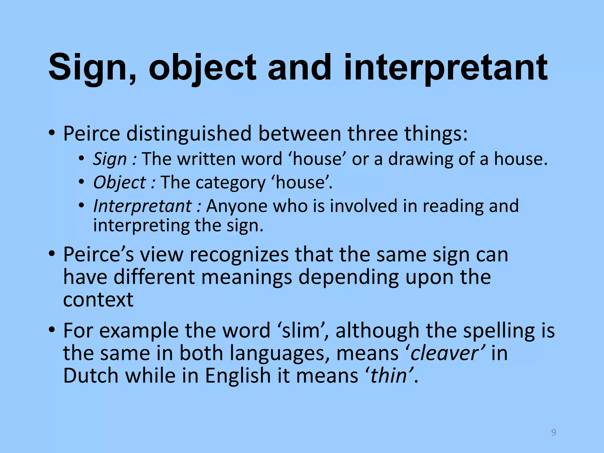 Sign, object and interpretant
• Peirce distinguished between three things:
• Sign : The written word ‘house’ or a drawing of a house.
• Object : The category ‘house’.
• Interpretant : Anyone who is involved in reading and
interpreting the sign.

• Peirce’s view recognizes that the same sign can
have different meanings depending upon the
context
• For example the word ‘slim’, although the spelling is
the same in both languages, means ‘cleaver’ in
Dutch while in English it means ‘thin’.
9

 