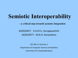 Semiotic Interoperability
- a critical step towards systems integration
AS2010427 - K.A.D.Y.L. Kuruppuachchi
AS2010377 – M.K.H. Gunasekara

CSC 364 1.5 Seminar 2
Department of Computer Science and Statistics

University of Sri Jayewardenepura
1

 