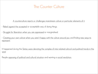 The Counter Culture


             A counterculture rejects or challenges mainstream culture or particular elements of it.

- Rebel against the accepted or acceptable way of doing things.

- Struggle for liberation when you are oppressed or marginalised.

- Creating your own culture when you aren’t happy with the culture around you and finding new ways to
represent.


It happened during the Sixties were denoting the complex of inter-related cultural and political trends in the
west

People opposing of political and cultural situation and wanting a social revolution.
 