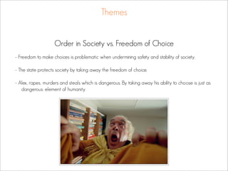 Themes


                    Order in Society vs. Freedom of Choice
- Freedom to make choices is problematic when undermining safety and stability of society.

- The state protects society by taking away the freedom of choice.

- Alex, rapes, murders and steals which is dangerous. By taking away his ability to choose is just as
   dangerous: element of humanity.
 
