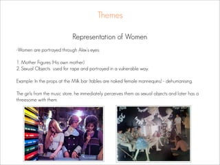 Themes

                             Representation of Women
-Women are portrayed through Alex’s eyes:

1. Mother Figures (His own mother)
2. Sexual Objects used for rape and portrayed in a vulnerable way.

Example: In the props at the Milk bar (tables are naked female mannequins) - dehumanising.

The girls from the music store, he immediately perceives them as sexual objects and later has a
threesome with them.
 