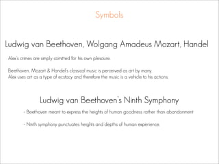 Symbols


Ludwig van Beethoven, Wolgang Amadeus Mozart, Handel
Alex’s crimes are simply comitted for his own plesaure.

Beethoven, Mozart & Handel’s classical music is perceived as art by many.
Alex uses art as a type of ecstacy and therefore the music is a vehicle to his actions.



                 Ludwig van Beethoven’s Ninth Symphony
        - Beethoven meant to express the heights of human goodness rather than abandonment

        - Ninth symphony punctuates heights and depths of human experience.
 