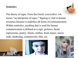 Semiotics
The theory of signs. From the Greek semeiotikos, which
means “an interpreter of signs.” Signing is vital to human
existence because it underlies all forms of communication.
Within semiotics, anything that is used for human
communication is defined as a sign: gestures, facial
expressions, poetry, rituals, clothes, food, music, morse
code, marketing, commercials, film, etc.

 