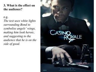 3. What is the effect on
the audience?
e.g.
The text uses white lights
surrounding Bond to
symbolise angels’ wings,
making him look heroic,
and suggesting to the
audience that he is on the
side of good.

 