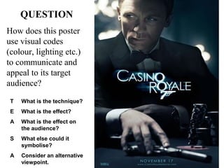 QUESTION
How does this poster
use visual codes
(colour, lighting etc.)
to communicate and
appeal to its target
audience?
T

What is the technique?

E

What is the effect?

A

What is the effect on
the audience?

S

What else could it
symbolise?

A

Consider an alternative
viewpoint.

 