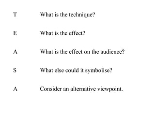 T

What is the technique?

E

What is the effect?

A

What is the effect on the audience?

S

What else could it symbolise?

A

Consider an alternative viewpoint.

 