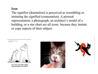 Icon The signifier (denotation) is perceived as resembling or imitating the signified (connotation). A pictoral representation, a photograph, an architect’s model of a building, or a star chart are all icons  because they imitate or copy aspects of their subject. 