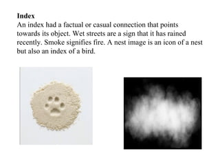 Index An index had a factual or casual connection that points towards its object. Wet streets are a sign that it has rained recently. Smoke signifies fire. A nest image is an icon of a nest but also an index of a bird. 