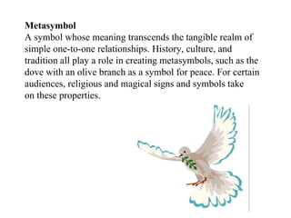 Metasymbol A symbol whose meaning transcends the tangible realm of simple one-to-one relationships. History, culture, and tradition all play a role in creating metasymbols, such as the dove with an olive branch as a symbol for peace. For certain audiences, religious and magical signs and symbols take on these properties. 