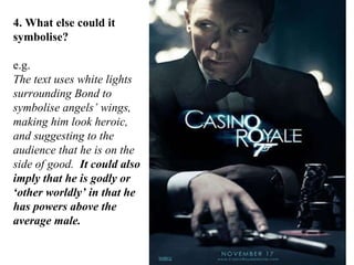 4. What else could it symbolise? e.g. The text uses white lights surrounding Bond to symbolise angels’ wings, making him look heroic, and suggesting to the audience that he is on the side of good.  It could also imply that he is godly or ‘other worldly’ in that he has powers above the average male. 