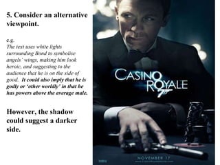 5. Consider an alternative viewpoint. e.g. The text uses white lights surrounding Bond to symbolise angels’ wings, making him look heroic, and suggesting to the audience that he is on the side of good.  It could also imply that he is godly or ‘other worldly’ in that he has powers above the average male. However, the shadow could suggest a darker side. 