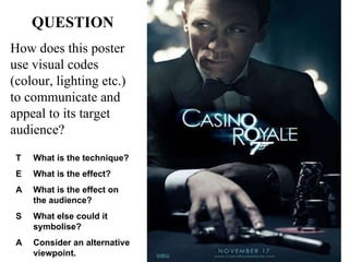 QUESTION How does this poster use visual codes (colour, lighting etc.) to communicate and appeal to its target audience? T What is the technique? E What is the effect? A What is the effect on the audience? S What else could it symbolise? A Consider an alternative viewpoint. 