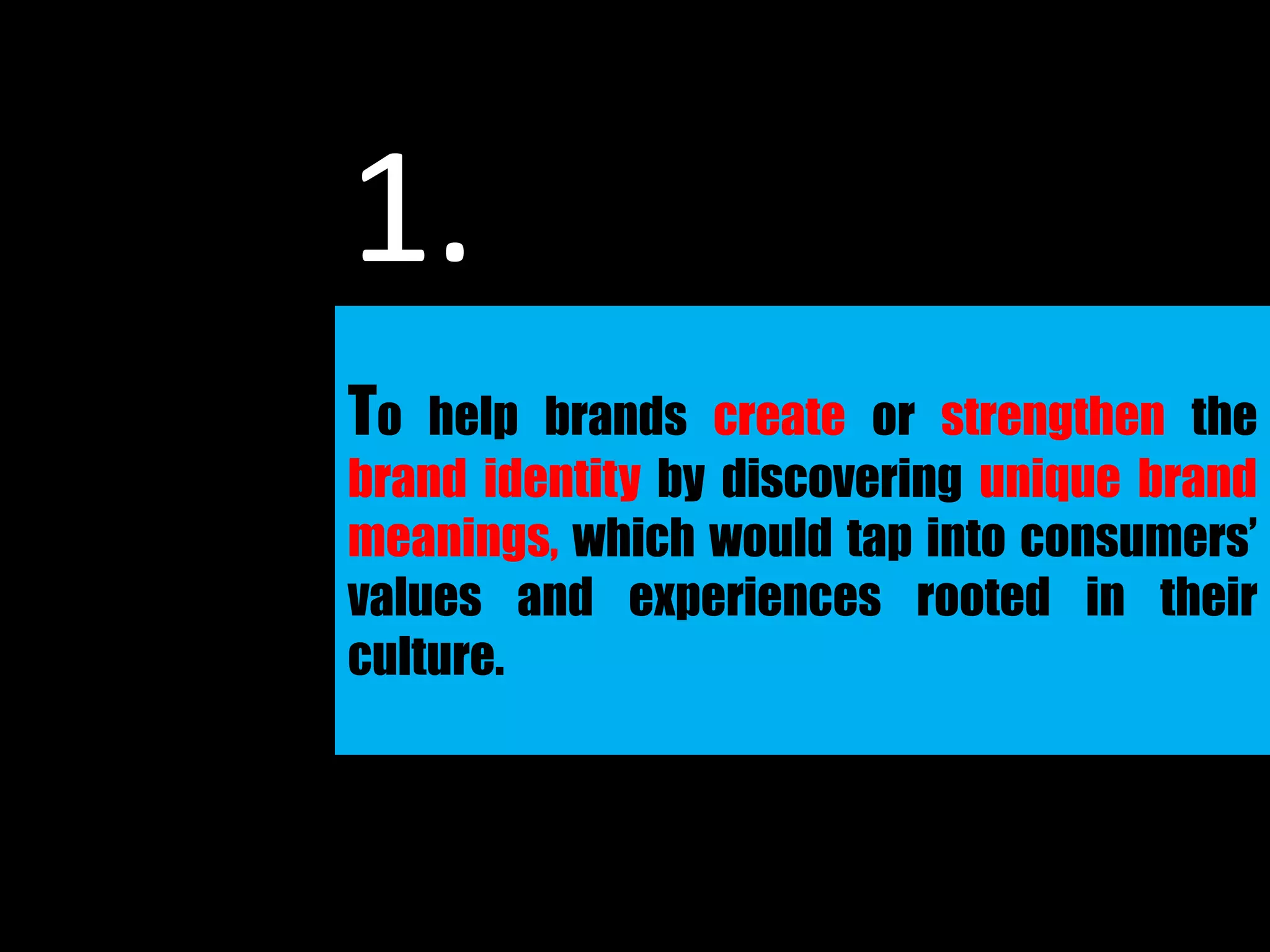 To help brands create or strengthen the
brand identity by discovering unique brand
meanings, which would tap into consumers’
values and experiences rooted in their
culture.
1.
 