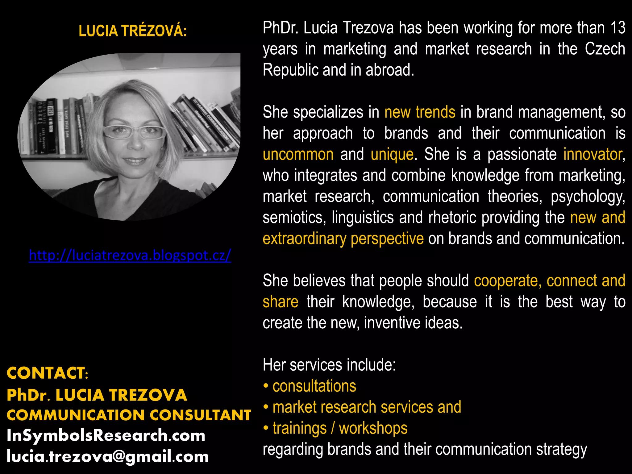 LUCIA TRÉZOVÁ: PhDr. Lucia Trezova has been working for more than 13
years in marketing and market research in the Czech
Republic and in abroad.
She specializes in new trends in brand management, so
her approach to brands and their communication is
uncommon and unique. She is a passionate innovator,
who integrates and combine knowledge from marketing,
market research, communication theories, psychology,
semiotics, linguistics and rhetoric providing the new and
extraordinary perspective on brands and communication.
She believes that people should cooperate, connect and
share their knowledge, because it is the best way to
create the new, inventive ideas.
Her services include:
• consultations
• market research services and
• trainings / workshops
regarding brands and their communication strategy
http://luciatrezova.blogspot.cz/
CONTACT:
PhDr. LUCIA TREZOVA
COMMUNICATION CONSULTANT
InSymbolsResearch.com
lucia.trezova@gmail.com
 