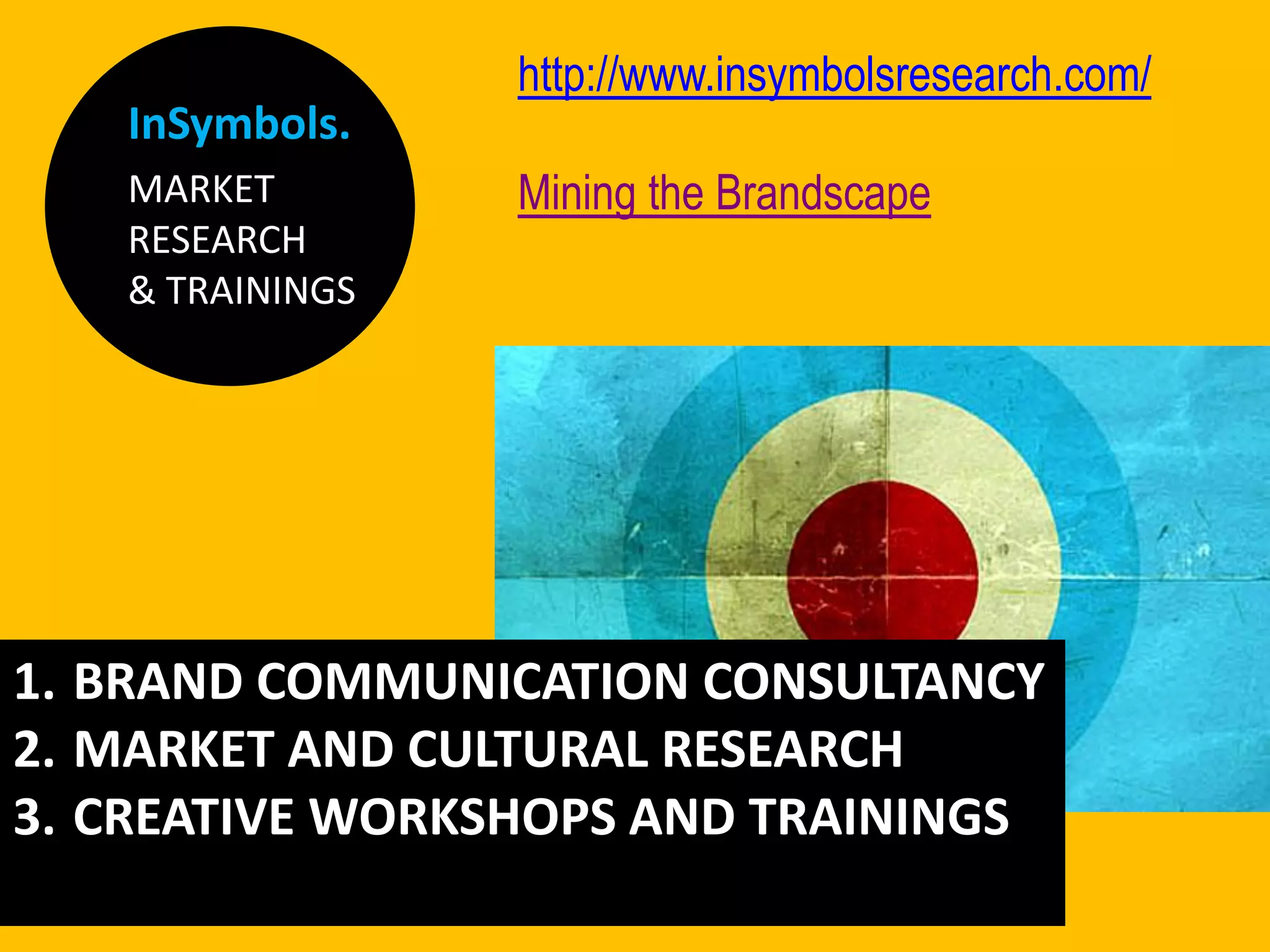 InSymbols.
MARKET
RESEARCH
& TRAININGS
http://www.insymbolsresearch.com/
Mining the Brandscape
1. BRAND COMMUNICATION CONSULTANCY
2. MARKET AND CULTURAL RESEARCH
3. CREATIVE WORKSHOPS AND TRAININGS
 