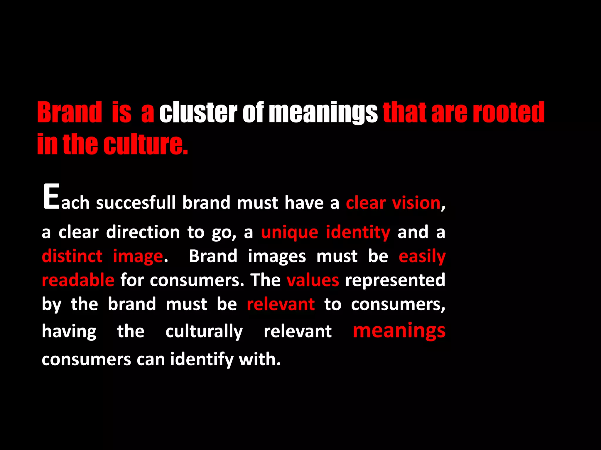 Each succesfull brand must have a clear vision,
a clear direction to go, a unique identity and a
distinct image. Brand images must be easily
readable for consumers. The values represented
by the brand must be relevant to consumers,
having the culturally relevant meanings
consumers can identify with.
Brand is a cluster of meanings that are rooted
in the culture.
 