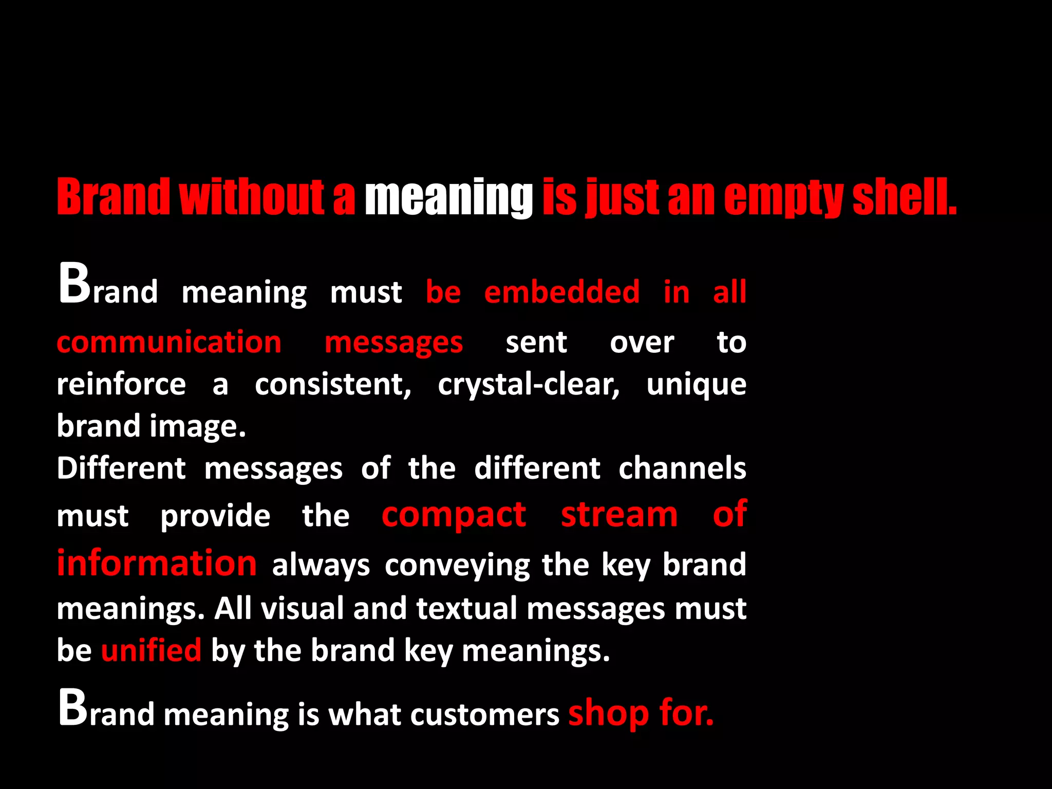 Brand meaning must be embedded in all
communication messages sent over to
reinforce a consistent, crystal-clear, unique
brand image.
Different messages of the different channels
must provide the compact stream of
information always conveying the key brand
meanings. All visual and textual messages must
be unified by the brand key meanings.
Brand meaning is what customers shop for.
Brand without a meaning is just an empty shell.
 
