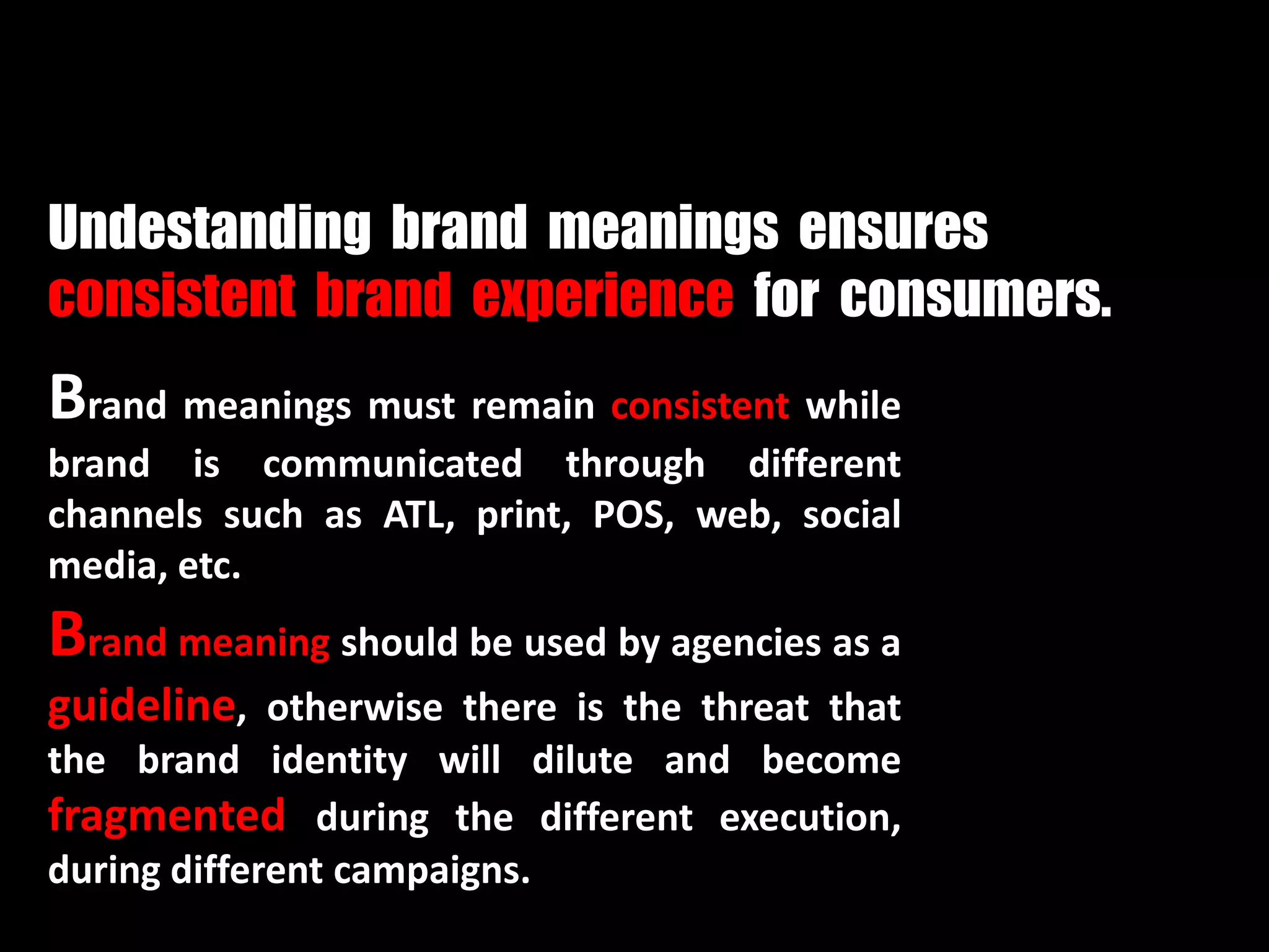 Brand meanings must remain consistent while
brand is communicated through different
channels such as ATL, print, POS, web, social
media, etc.
Brand meaning should be used by agencies as a
guideline, otherwise there is the threat that
the brand identity will dilute and become
fragmented during the different execution,
during different campaigns.
Undestanding brand meanings ensures
consistent brand experience for consumers.
 