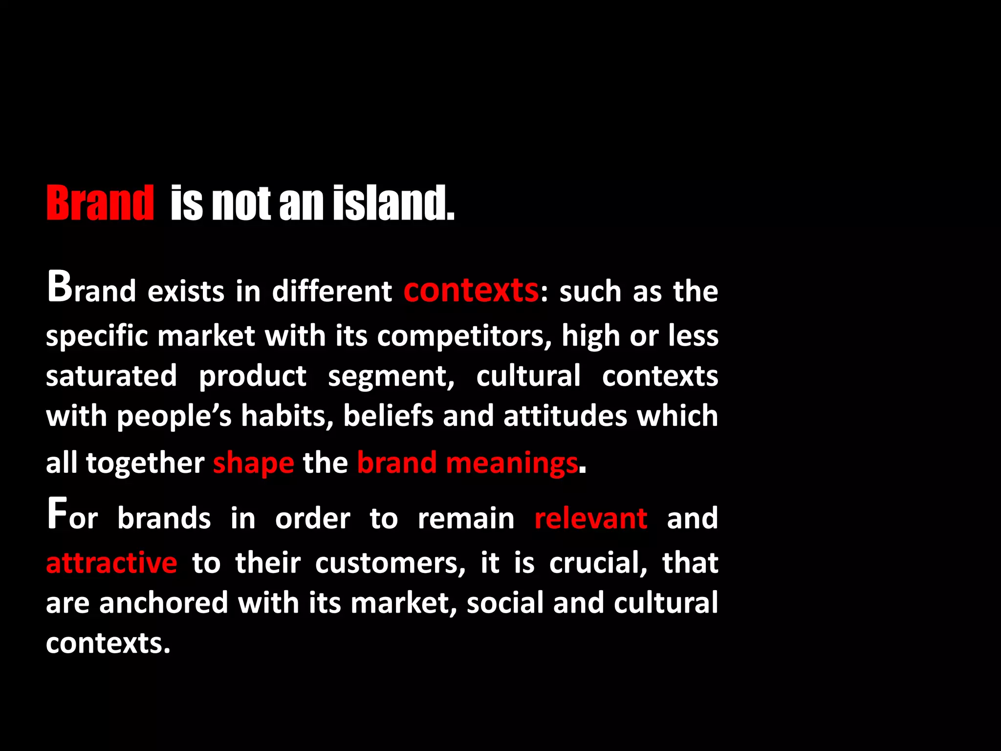 Brand exists in different contexts: such as the
specific market with its competitors, high or less
saturated product segment, cultural contexts
with people’s habits, beliefs and attitudes which
all together shape the brand meanings.
For brands in order to remain relevant and
attractive to their customers, it is crucial, that
are anchored with its market, social and cultural
contexts.
Brand is not an island.
 