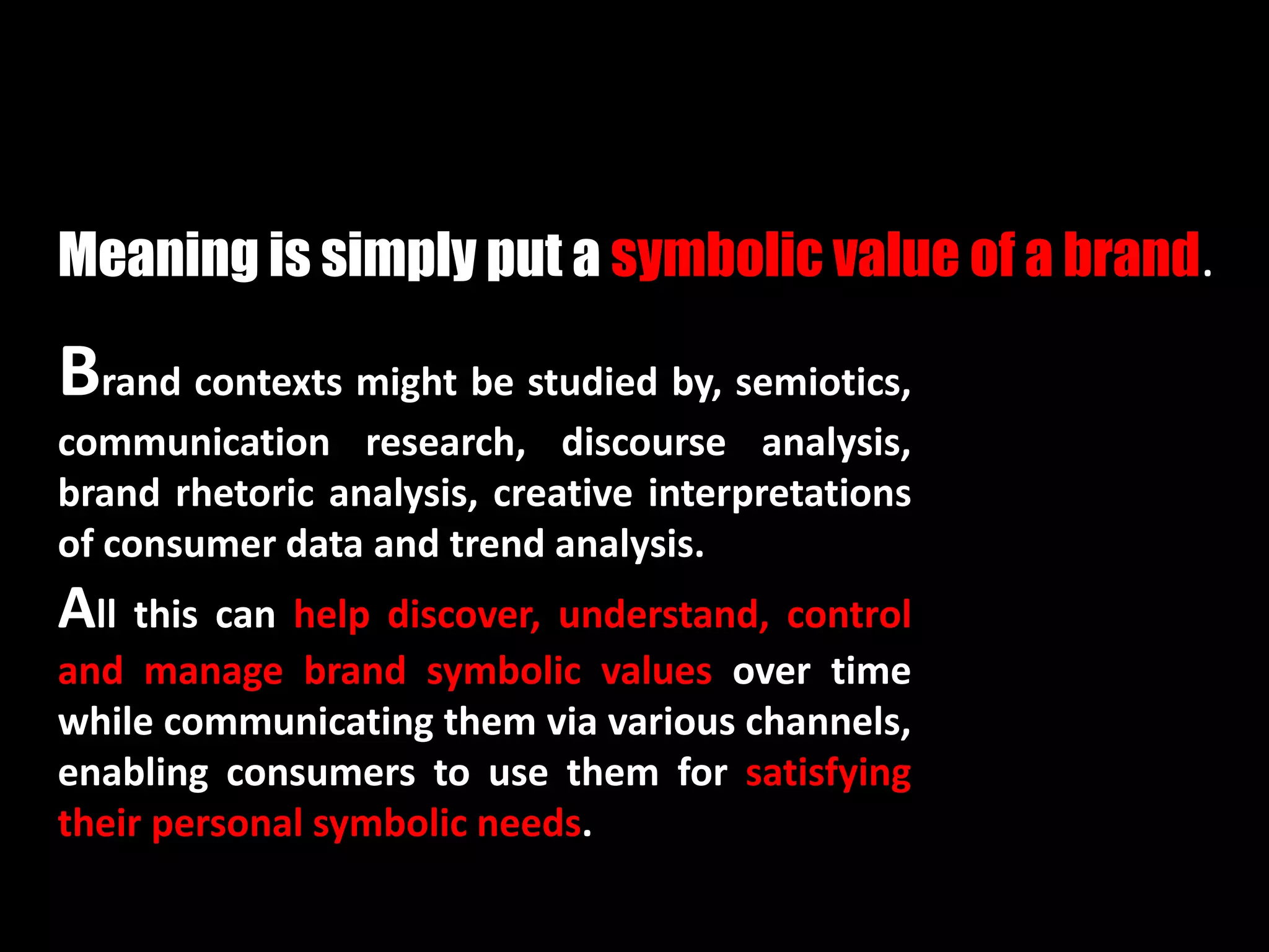 Brand contexts might be studied by, semiotics,
communication research, discourse analysis,
brand rhetoric analysis, creative interpretations
of consumer data and trend analysis.
All this can help discover, understand, control
and manage brand symbolic values over time
while communicating them via various channels,
enabling consumers to use them for satisfying
their personal symbolic needs.
Meaning is simply put a symbolic value of a brand.
 