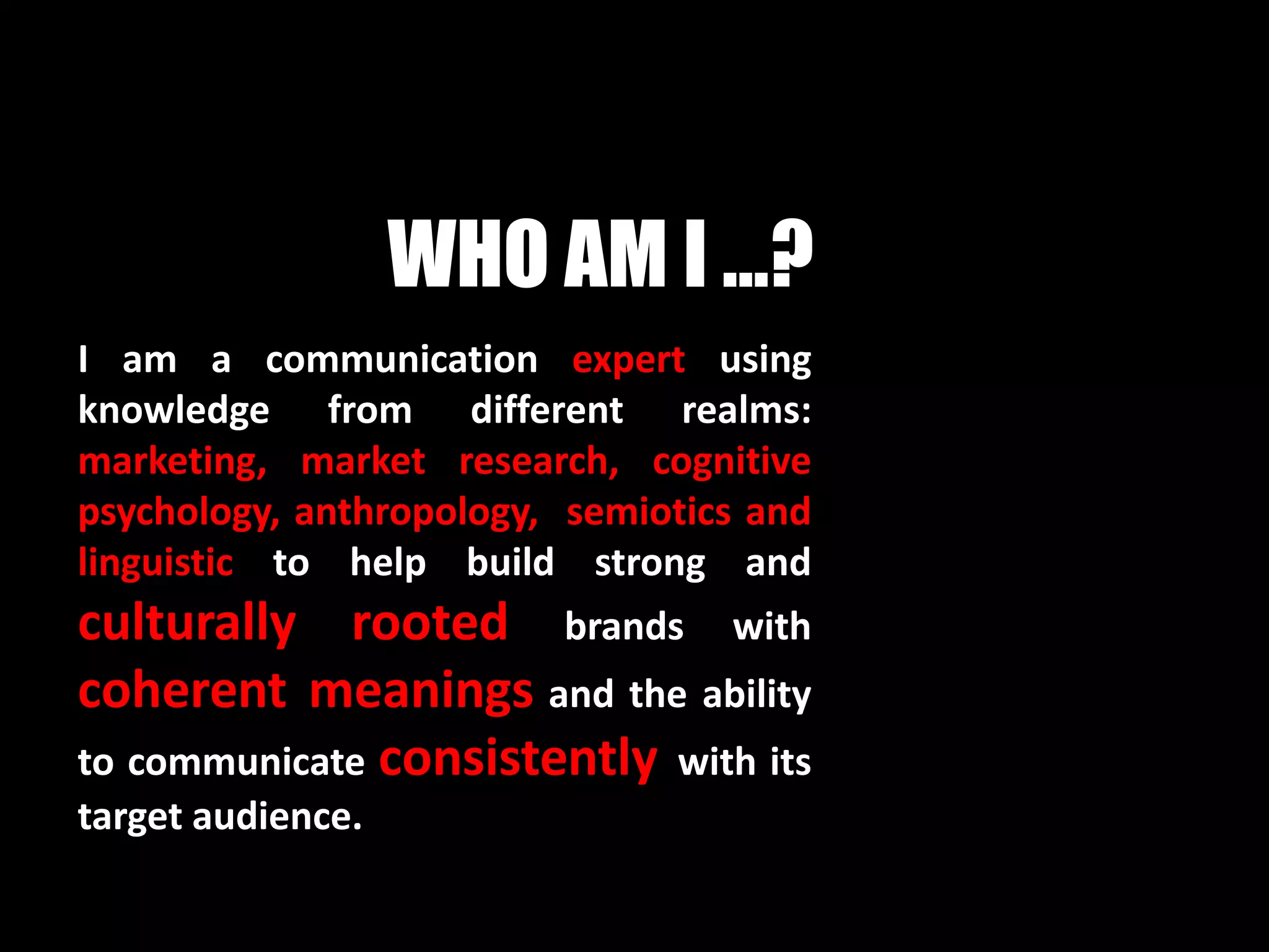 WHO AM I ...?
I am a communication expert using
knowledge from different realms:
marketing, market research, cognitive
psychology, anthropology, semiotics and
linguistic to help build strong and
culturally rooted brands with
coherent meanings and the ability
to communicate consistently with its
target audience.
 