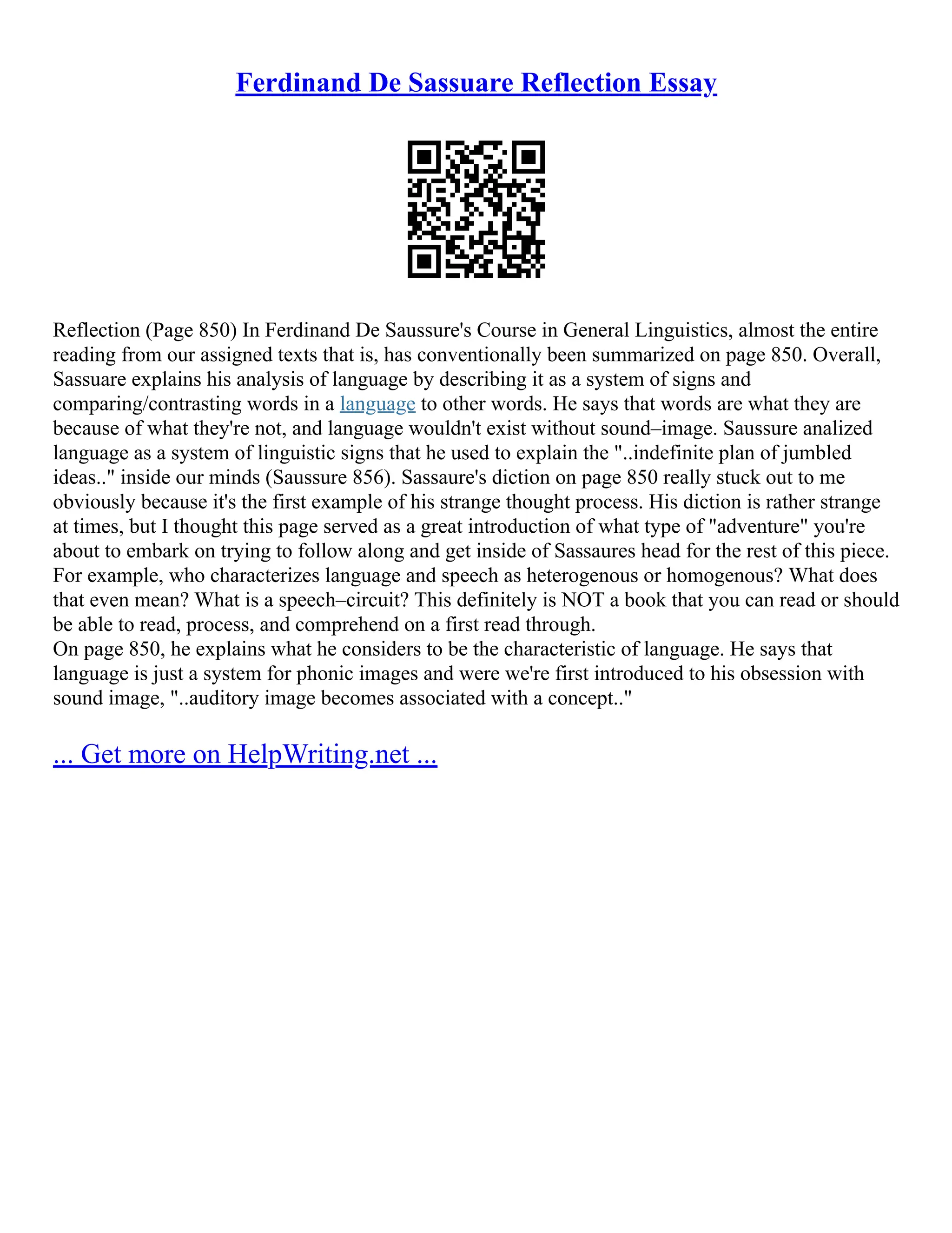 Ferdinand De Sassuare Reflection Essay
Reflection (Page 850) In Ferdinand De Saussure's Course in General Linguistics, almost the entire
reading from our assigned texts that is, has conventionally been summarized on page 850. Overall,
Sassuare explains his analysis of language by describing it as a system of signs and
comparing/contrasting words in a language to other words. He says that words are what they are
because of what they're not, and language wouldn't exist without sound–image. Saussure analized
language as a system of linguistic signs that he used to explain the "..indefinite plan of jumbled
ideas.." inside our minds (Saussure 856). Sassaure's diction on page 850 really stuck out to me
obviously because it's the first example of his strange thought process. His diction is rather strange
at times, but I thought this page served as a great introduction of what type of "adventure" you're
about to embark on trying to follow along and get inside of Sassaures head for the rest of this piece.
For example, who characterizes language and speech as heterogenous or homogenous? What does
that even mean? What is a speech–circuit? This definitely is NOT a book that you can read or should
be able to read, process, and comprehend on a first read through.
On page 850, he explains what he considers to be the characteristic of language. He says that
language is just a system for phonic images and were we're first introduced to his obsession with
sound image, "..auditory image becomes associated with a concept.."
... Get more on HelpWriting.net ...
 