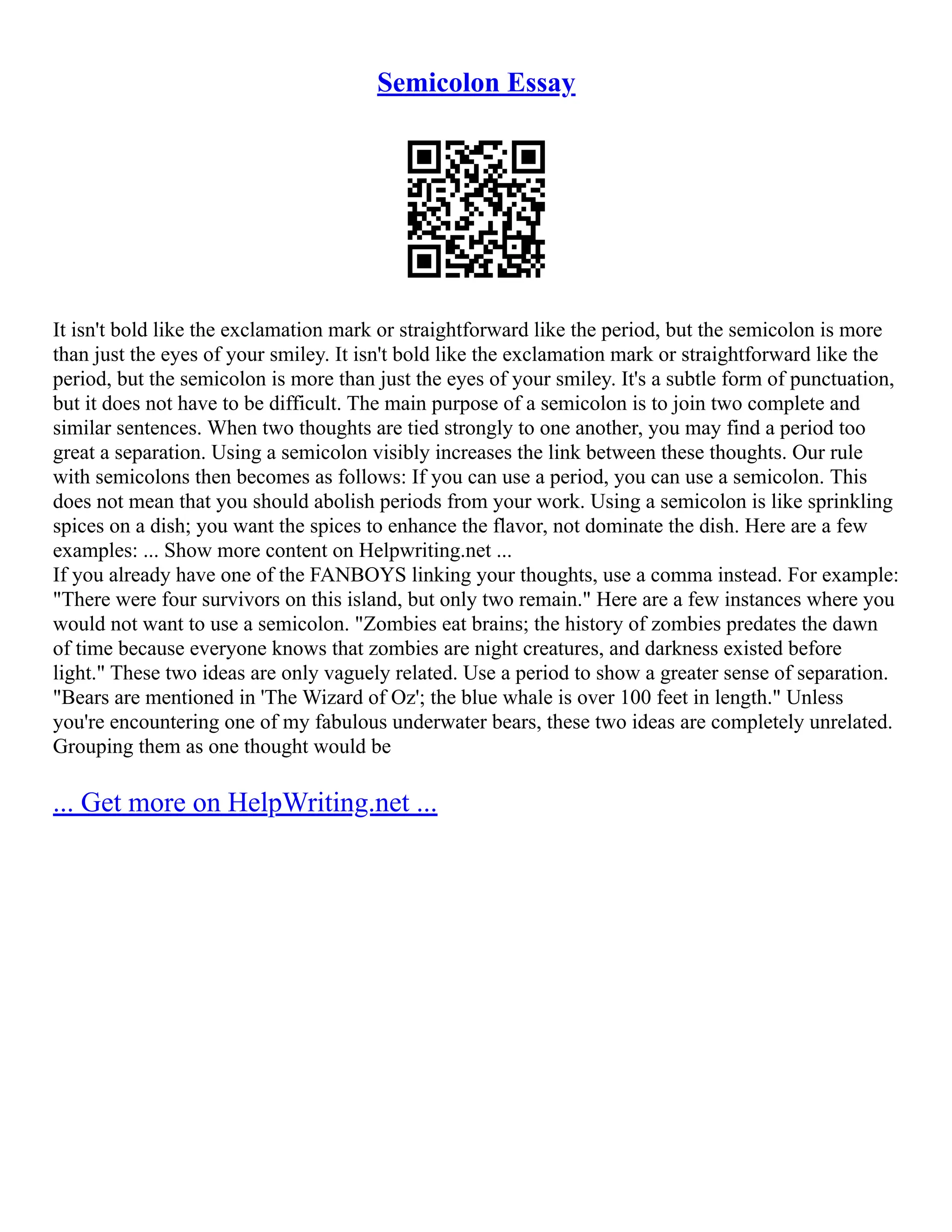 Semicolon Essay
It isn't bold like the exclamation mark or straightforward like the period, but the semicolon is more
than just the eyes of your smiley. It isn't bold like the exclamation mark or straightforward like the
period, but the semicolon is more than just the eyes of your smiley. It's a subtle form of punctuation,
but it does not have to be difficult. The main purpose of a semicolon is to join two complete and
similar sentences. When two thoughts are tied strongly to one another, you may find a period too
great a separation. Using a semicolon visibly increases the link between these thoughts. Our rule
with semicolons then becomes as follows: If you can use a period, you can use a semicolon. This
does not mean that you should abolish periods from your work. Using a semicolon is like sprinkling
spices on a dish; you want the spices to enhance the flavor, not dominate the dish. Here are a few
examples: ... Show more content on Helpwriting.net ...
If you already have one of the FANBOYS linking your thoughts, use a comma instead. For example:
"There were four survivors on this island, but only two remain." Here are a few instances where you
would not want to use a semicolon. "Zombies eat brains; the history of zombies predates the dawn
of time because everyone knows that zombies are night creatures, and darkness existed before
light." These two ideas are only vaguely related. Use a period to show a greater sense of separation.
"Bears are mentioned in 'The Wizard of Oz'; the blue whale is over 100 feet in length." Unless
you're encountering one of my fabulous underwater bears, these two ideas are completely unrelated.
Grouping them as one thought would be
... Get more on HelpWriting.net ...
 