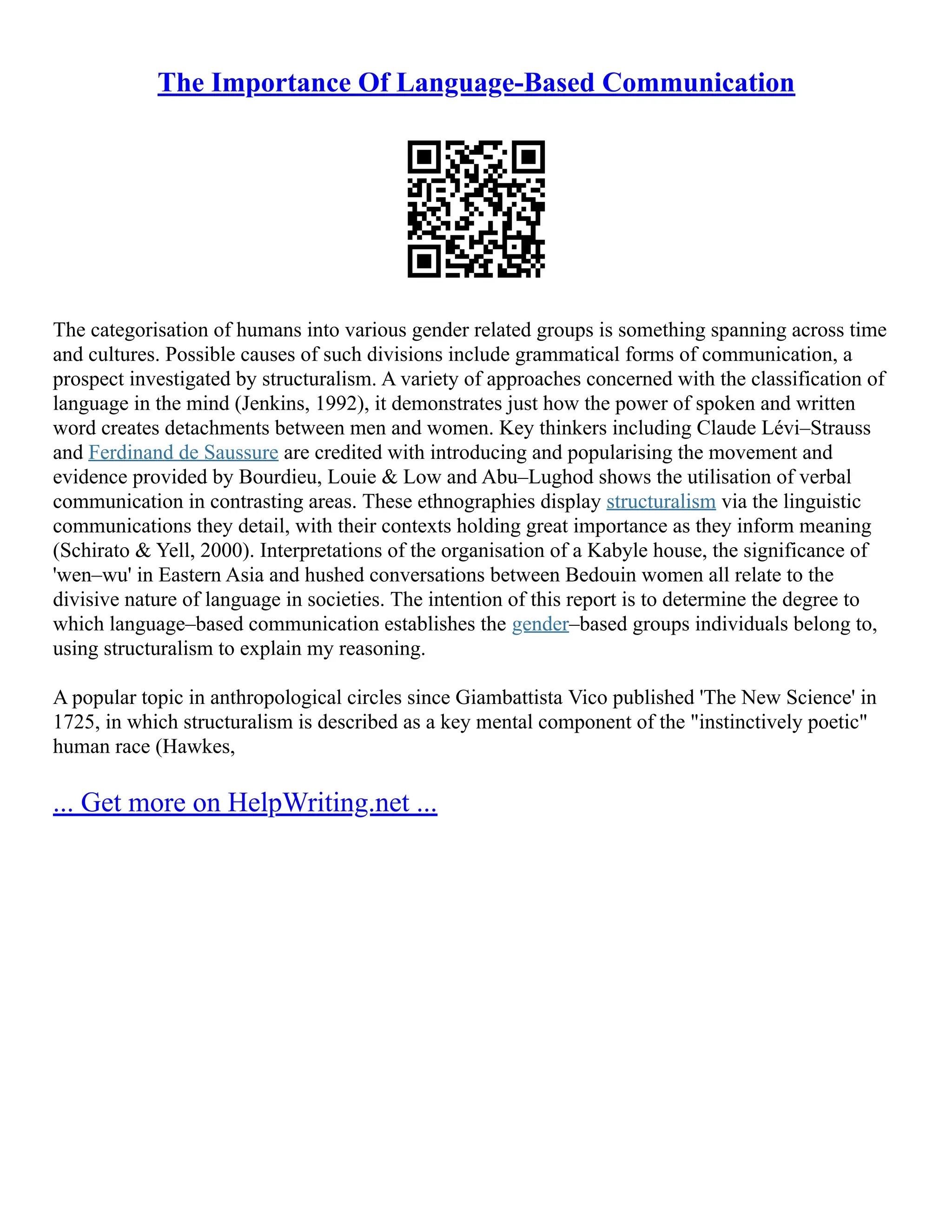 The Importance Of Language-Based Communication
The categorisation of humans into various gender related groups is something spanning across time
and cultures. Possible causes of such divisions include grammatical forms of communication, a
prospect investigated by structuralism. A variety of approaches concerned with the classification of
language in the mind (Jenkins, 1992), it demonstrates just how the power of spoken and written
word creates detachments between men and women. Key thinkers including Claude Lévi–Strauss
and Ferdinand de Saussure are credited with introducing and popularising the movement and
evidence provided by Bourdieu, Louie & Low and Abu–Lughod shows the utilisation of verbal
communication in contrasting areas. These ethnographies display structuralism via the linguistic
communications they detail, with their contexts holding great importance as they inform meaning
(Schirato & Yell, 2000). Interpretations of the organisation of a Kabyle house, the significance of
'wen–wu' in Eastern Asia and hushed conversations between Bedouin women all relate to the
divisive nature of language in societies. The intention of this report is to determine the degree to
which language–based communication establishes the gender–based groups individuals belong to,
using structuralism to explain my reasoning.
A popular topic in anthropological circles since Giambattista Vico published 'The New Science' in
1725, in which structuralism is described as a key mental component of the "instinctively poetic"
human race (Hawkes,
... Get more on HelpWriting.net ...
 