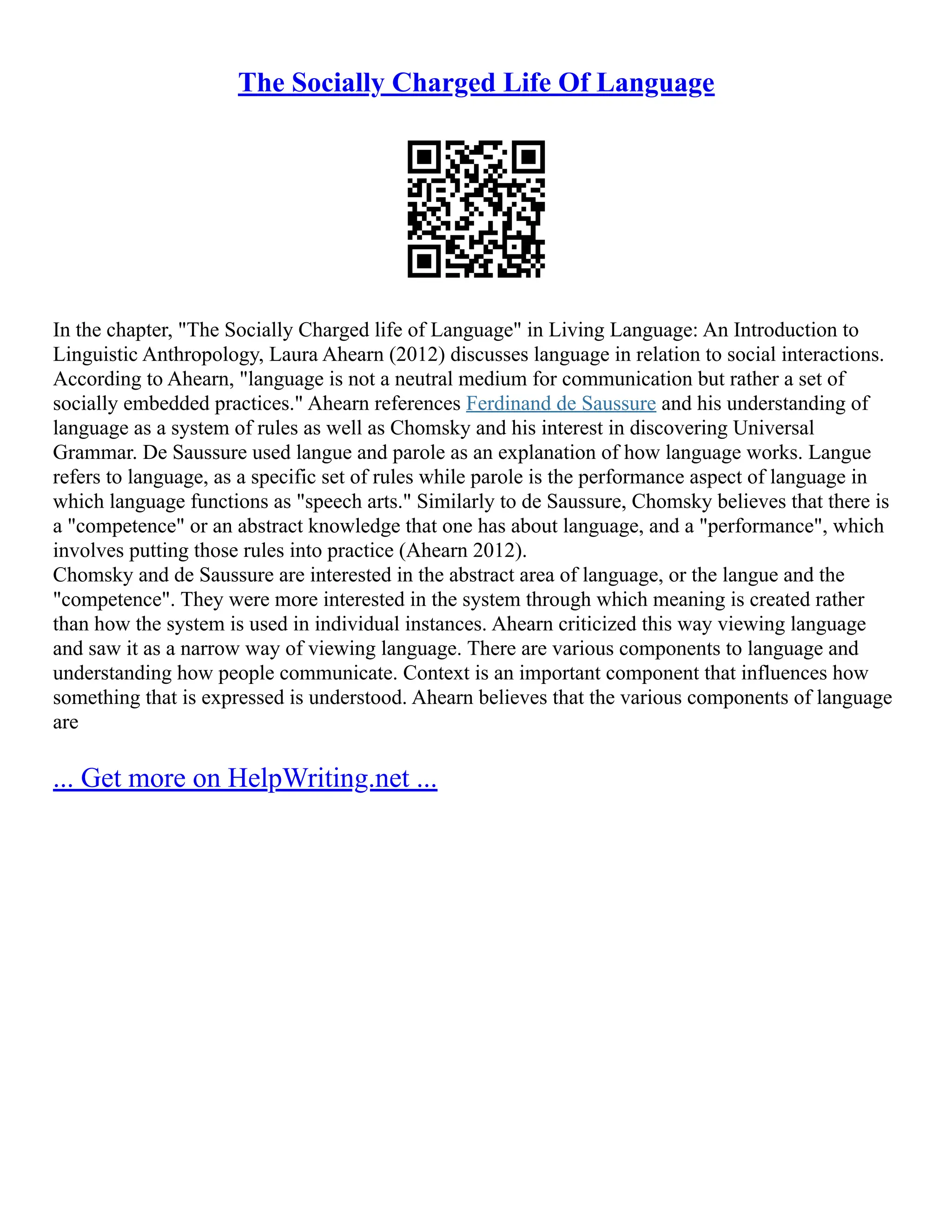 The Socially Charged Life Of Language
In the chapter, "The Socially Charged life of Language" in Living Language: An Introduction to
Linguistic Anthropology, Laura Ahearn (2012) discusses language in relation to social interactions.
According to Ahearn, "language is not a neutral medium for communication but rather a set of
socially embedded practices." Ahearn references Ferdinand de Saussure and his understanding of
language as a system of rules as well as Chomsky and his interest in discovering Universal
Grammar. De Saussure used langue and parole as an explanation of how language works. Langue
refers to language, as a specific set of rules while parole is the performance aspect of language in
which language functions as "speech arts." Similarly to de Saussure, Chomsky believes that there is
a "competence" or an abstract knowledge that one has about language, and a "performance", which
involves putting those rules into practice (Ahearn 2012).
Chomsky and de Saussure are interested in the abstract area of language, or the langue and the
"competence". They were more interested in the system through which meaning is created rather
than how the system is used in individual instances. Ahearn criticized this way viewing language
and saw it as a narrow way of viewing language. There are various components to language and
understanding how people communicate. Context is an important component that influences how
something that is expressed is understood. Ahearn believes that the various components of language
are
... Get more on HelpWriting.net ...
 