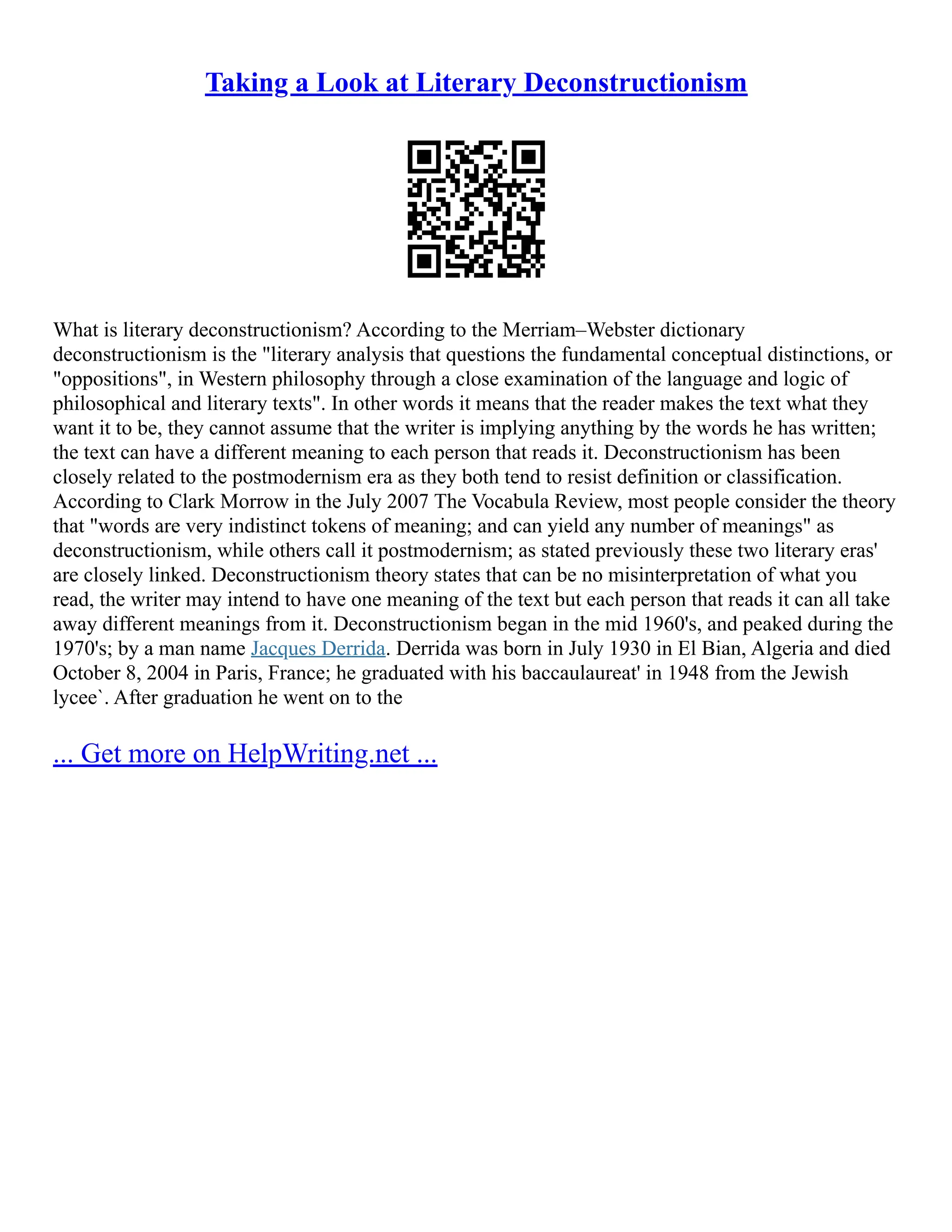 Taking a Look at Literary Deconstructionism
What is literary deconstructionism? According to the Merriam–Webster dictionary
deconstructionism is the "literary analysis that questions the fundamental conceptual distinctions, or
"oppositions", in Western philosophy through a close examination of the language and logic of
philosophical and literary texts". In other words it means that the reader makes the text what they
want it to be, they cannot assume that the writer is implying anything by the words he has written;
the text can have a different meaning to each person that reads it. Deconstructionism has been
closely related to the postmodernism era as they both tend to resist definition or classification.
According to Clark Morrow in the July 2007 The Vocabula Review, most people consider the theory
that "words are very indistinct tokens of meaning; and can yield any number of meanings" as
deconstructionism, while others call it postmodernism; as stated previously these two literary eras'
are closely linked. Deconstructionism theory states that can be no misinterpretation of what you
read, the writer may intend to have one meaning of the text but each person that reads it can all take
away different meanings from it. Deconstructionism began in the mid 1960's, and peaked during the
1970's; by a man name Jacques Derrida. Derrida was born in July 1930 in El Bian, Algeria and died
October 8, 2004 in Paris, France; he graduated with his baccaulaureat' in 1948 from the Jewish
lycee`. After graduation he went on to the
... Get more on HelpWriting.net ...
 
