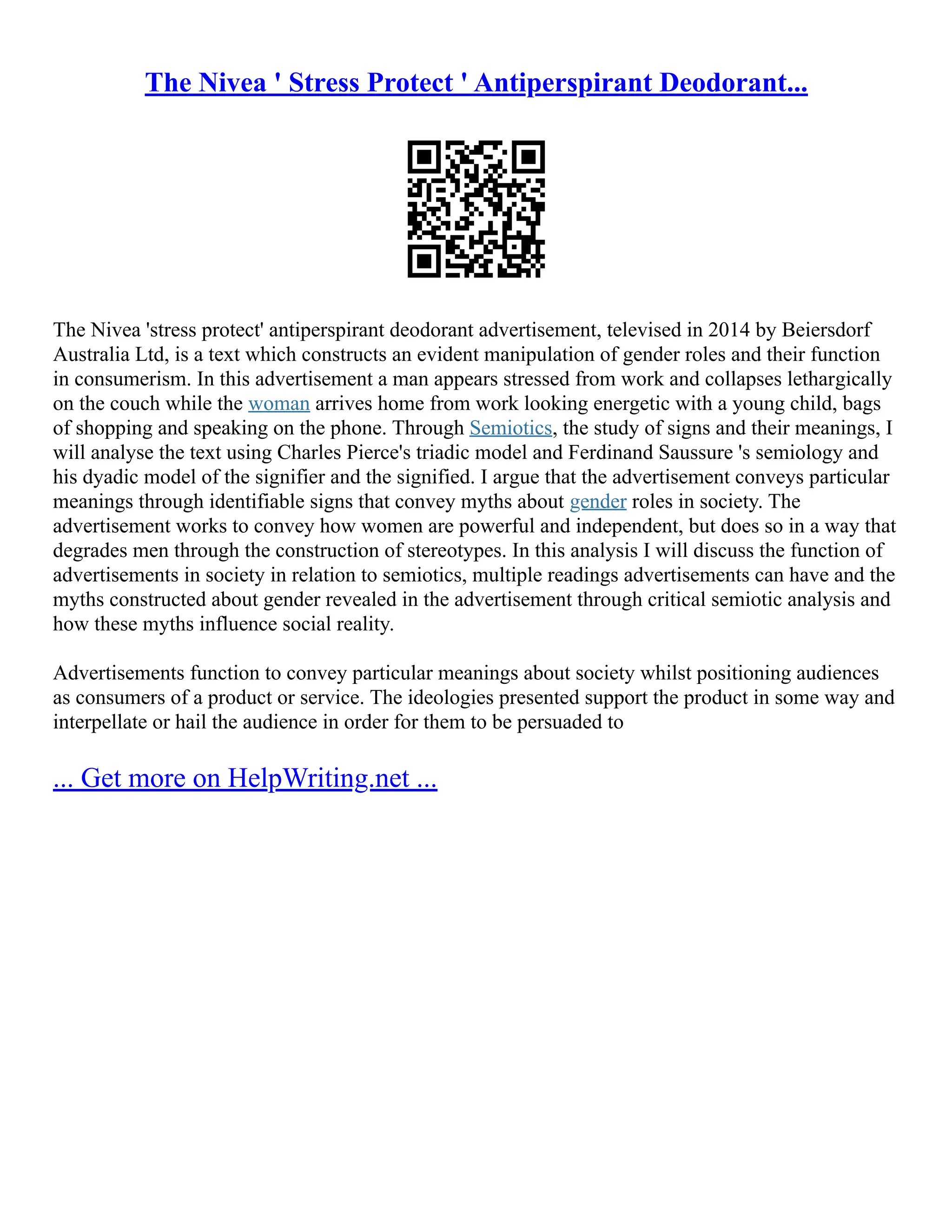 The Nivea ' Stress Protect ' Antiperspirant Deodorant...
The Nivea 'stress protect' antiperspirant deodorant advertisement, televised in 2014 by Beiersdorf
Australia Ltd, is a text which constructs an evident manipulation of gender roles and their function
in consumerism. In this advertisement a man appears stressed from work and collapses lethargically
on the couch while the woman arrives home from work looking energetic with a young child, bags
of shopping and speaking on the phone. Through Semiotics, the study of signs and their meanings, I
will analyse the text using Charles Pierce's triadic model and Ferdinand Saussure 's semiology and
his dyadic model of the signifier and the signified. I argue that the advertisement conveys particular
meanings through identifiable signs that convey myths about gender roles in society. The
advertisement works to convey how women are powerful and independent, but does so in a way that
degrades men through the construction of stereotypes. In this analysis I will discuss the function of
advertisements in society in relation to semiotics, multiple readings advertisements can have and the
myths constructed about gender revealed in the advertisement through critical semiotic analysis and
how these myths influence social reality.
Advertisements function to convey particular meanings about society whilst positioning audiences
as consumers of a product or service. The ideologies presented support the product in some way and
interpellate or hail the audience in order for them to be persuaded to
... Get more on HelpWriting.net ...
 