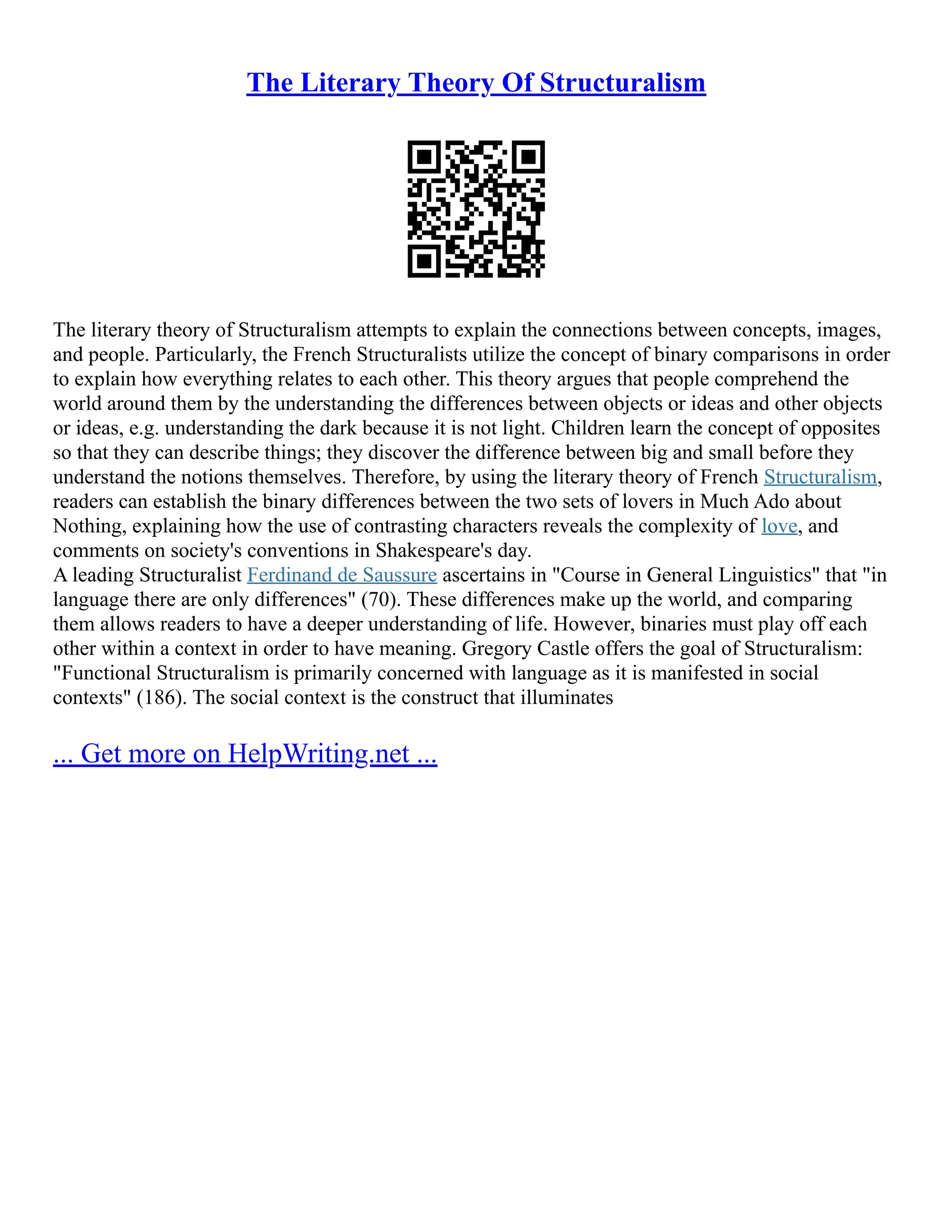 The Literary Theory Of Structuralism
The literary theory of Structuralism attempts to explain the connections between concepts, images,
and people. Particularly, the French Structuralists utilize the concept of binary comparisons in order
to explain how everything relates to each other. This theory argues that people comprehend the
world around them by the understanding the differences between objects or ideas and other objects
or ideas, e.g. understanding the dark because it is not light. Children learn the concept of opposites
so that they can describe things; they discover the difference between big and small before they
understand the notions themselves. Therefore, by using the literary theory of French Structuralism,
readers can establish the binary differences between the two sets of lovers in Much Ado about
Nothing, explaining how the use of contrasting characters reveals the complexity of love, and
comments on society's conventions in Shakespeare's day.
A leading Structuralist Ferdinand de Saussure ascertains in "Course in General Linguistics" that "in
language there are only differences" (70). These differences make up the world, and comparing
them allows readers to have a deeper understanding of life. However, binaries must play off each
other within a context in order to have meaning. Gregory Castle offers the goal of Structuralism:
"Functional Structuralism is primarily concerned with language as it is manifested in social
contexts" (186). The social context is the construct that illuminates
... Get more on HelpWriting.net ...
 