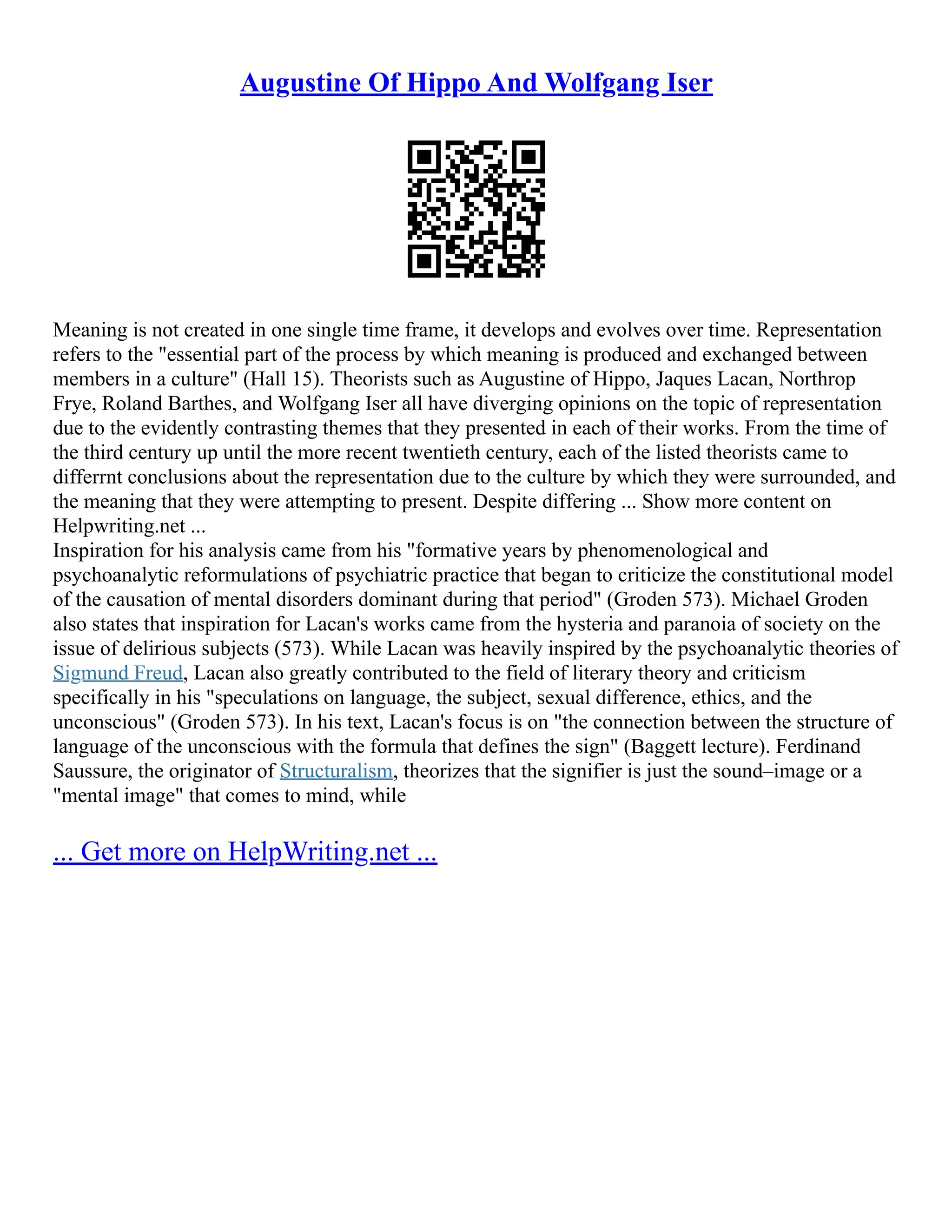Augustine Of Hippo And Wolfgang Iser
Meaning is not created in one single time frame, it develops and evolves over time. Representation
refers to the "essential part of the process by which meaning is produced and exchanged between
members in a culture" (Hall 15). Theorists such as Augustine of Hippo, Jaques Lacan, Northrop
Frye, Roland Barthes, and Wolfgang Iser all have diverging opinions on the topic of representation
due to the evidently contrasting themes that they presented in each of their works. From the time of
the third century up until the more recent twentieth century, each of the listed theorists came to
differrnt conclusions about the representation due to the culture by which they were surrounded, and
the meaning that they were attempting to present. Despite differing ... Show more content on
Helpwriting.net ...
Inspiration for his analysis came from his "formative years by phenomenological and
psychoanalytic reformulations of psychiatric practice that began to criticize the constitutional model
of the causation of mental disorders dominant during that period" (Groden 573). Michael Groden
also states that inspiration for Lacan's works came from the hysteria and paranoia of society on the
issue of delirious subjects (573). While Lacan was heavily inspired by the psychoanalytic theories of
Sigmund Freud, Lacan also greatly contributed to the field of literary theory and criticism
specifically in his "speculations on language, the subject, sexual difference, ethics, and the
unconscious" (Groden 573). In his text, Lacan's focus is on "the connection between the structure of
language of the unconscious with the formula that defines the sign" (Baggett lecture). Ferdinand
Saussure, the originator of Structuralism, theorizes that the signifier is just the sound–image or a
"mental image" that comes to mind, while
... Get more on HelpWriting.net ...
 