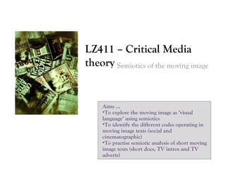 LZ411 – Critical Media
theory Semiotics of the moving image

Aims …
•To explore the moving image as ‘visual
language’ using semiotics
•To identify the different codes operating in
moving image texts (social and
cinematographic)
•To practise semiotic analysis of short moving
image texts (short docs, TV intros and TV
adverts)

 