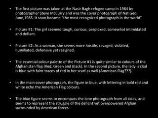 The first picture was taken at the Nasir Bagh refugee camp in 1984 by photographer Steve McCurry and was the cover photograph of Nat Geo June,1985. It soon became “the most recognized photograph in the world” Picture #1: The girl seemed tough, curious, perplexed, somewhat intimidated and defiant. Picture #2: As a woman, she seems more hostile, ravaged, violated, humiliated, defensive yet resigned. The essential colour palette of the Picture #1 is quite similar to colours of the Afghanistan flag (Red, Green and Black). In the second picture, the lady is clad is blue with faint traces of red in her scarf as well (American Flag???). In the main cover photograph, the figure in blue, with lettering in bold red and white echo the American Flag colours. The blue figure seems to encompass the lone photograph from all sides, and seems to represent the struggle of the defiant yet overpowered Afghan surrounded by American forces. 
