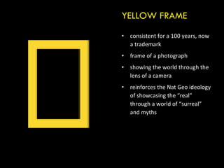 consistent for a 100 years, now a trademark frame of a photograph showing the world through the lens of a camera reinforces the Nat Geo ideology of showcasing the “real” through a world of “surreal” and myths YELLOW FRAME 