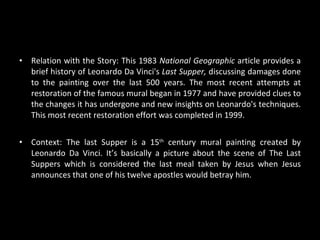 Relation with the Story:  This 1983  National Geographic  article provides a brief history of Leonardo Da Vinci's  Last Supper,  discussing damages done to the painting over the last 500 years. The most recent attempts at restoration of the famous mural began in 1977 and have provided clues to the changes it has undergone and new insights on Leonardo's techniques. This most recent restoration effort was completed in 1999.  Context:  The last Supper is a 15 th  century mural painting created by Leonardo Da Vinci. It’s basically a picture about the scene of The Last Suppers which is considered the last meal taken by Jesus when Jesus announces that one of his twelve apostles would betray him. 