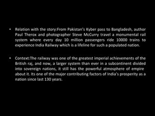 Relation with the story: From Pakistan’s Kyber pass to Bangladesh, author Paul Therox and photographer Steve McCurry travel a monumental rail system where every day 10 million passengers ride 10000 trains to experience India Railway which is a lifeline for such a populated nation. Context: The railway was one of the greatest imperial achievements of the British raj, and now, a larger system than ever in a subcontinent divided into sovereign nations, it still has the powerful atmosphere of empire  about it. Its one of the major contributing factors of India’s prosperity as a nation since last 130 years. 