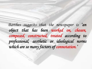 Barthes suggests that the newspaper is ‘an object that has been worked on, chosen, composed, constructed, treated according to professional, aesthetic or ideological norms which are so many factors of connotation.’ 